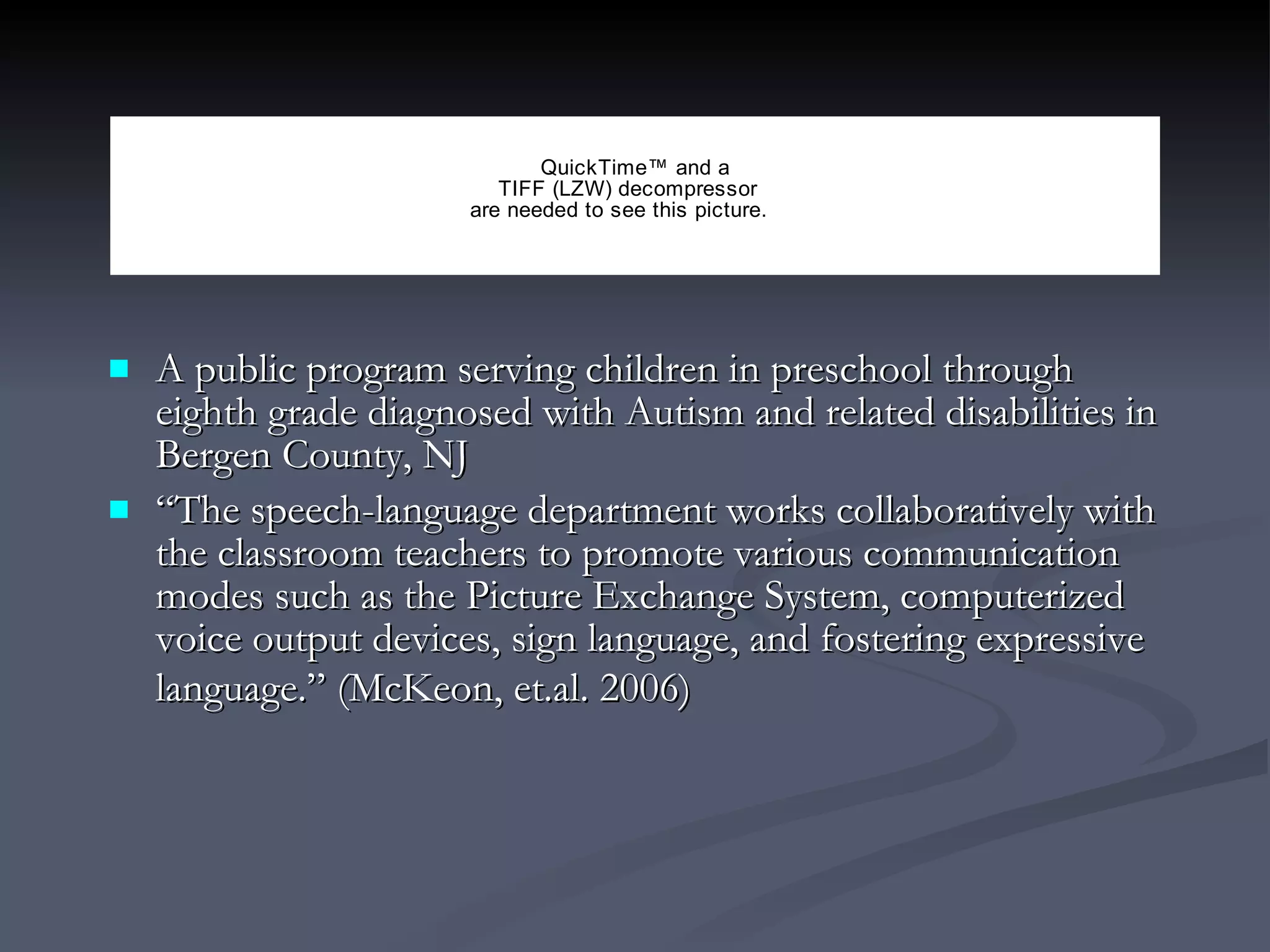 A public program serving children in preschool through eighth grade diagnosed with Autism and related disabilities in Bergen County, NJ “ The speech-language department works collaboratively with the classroom teachers to promote various communication modes such as the Picture Exchange System, computerized voice output devices, sign language, and fostering expressive language.” (McKeon, et.al. 2006)   