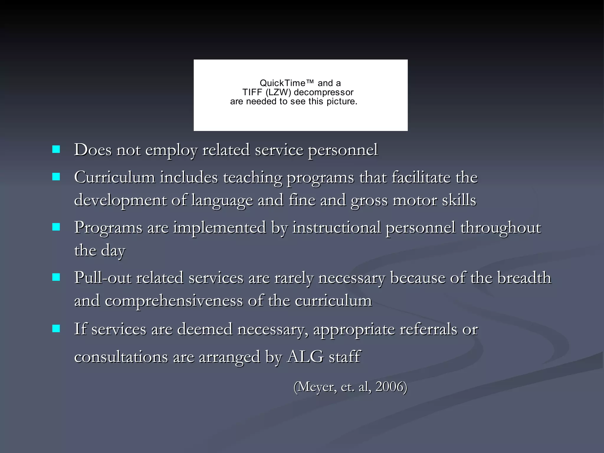 Does not employ related service personnel  Curriculum includes teaching programs that facilitate the development of language and fine and gross motor skills Programs are implemented by instructional personnel throughout the day Pull-out related services are rarely necessary because of the breadth and comprehensiveness of the curriculum If services are deemed necessary, appropriate referrals or consultations are arranged by ALG staff   (Meyer, et. al, 2006)   