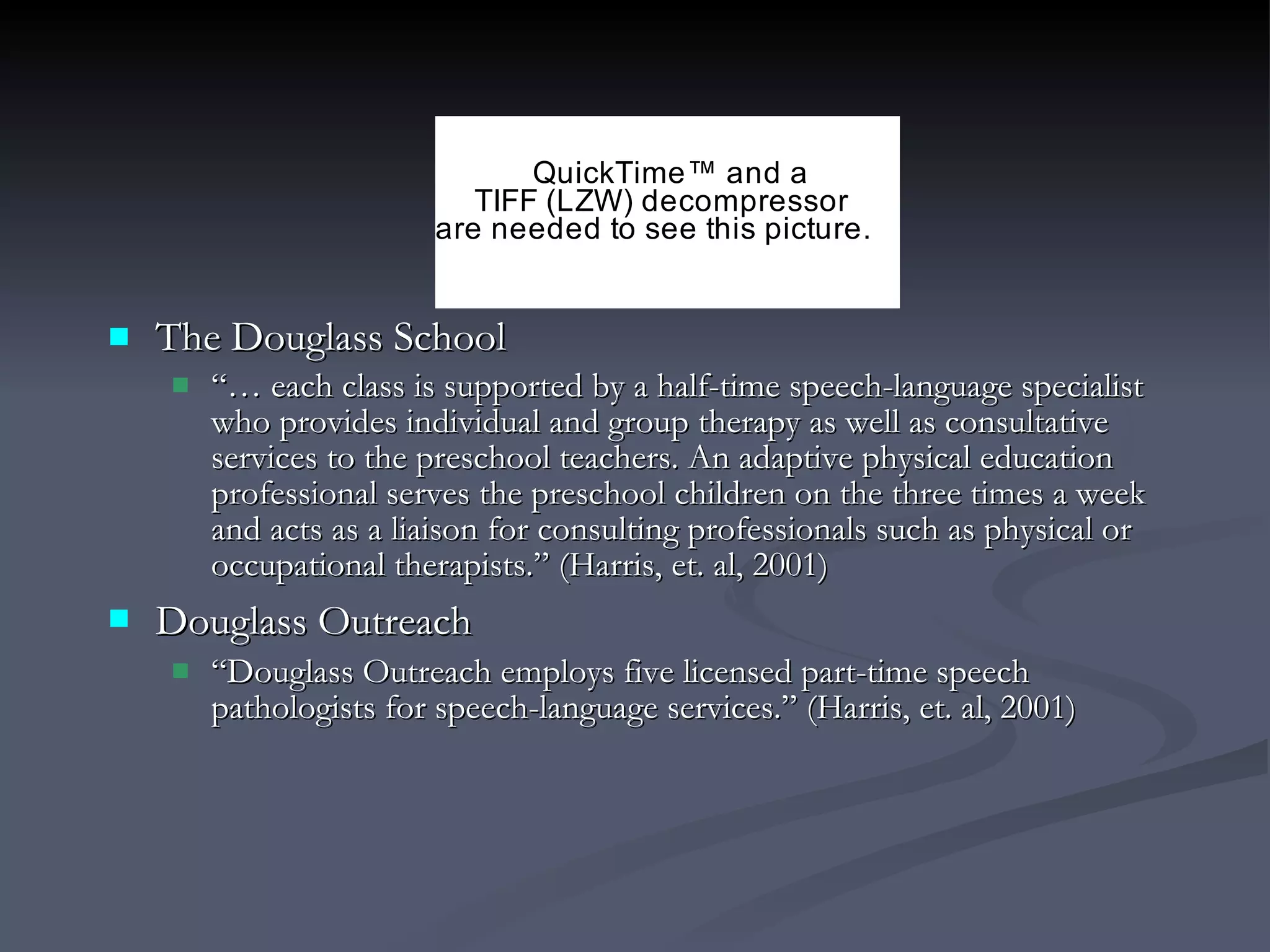 The Douglass School “…  each class is supported by a half-time speech-language specialist who provides individual and group therapy as well as consultative services to the preschool teachers. An adaptive physical education professional serves the preschool children on the three times a week and acts as a liaison for consulting professionals such as physical or occupational therapists.” (Harris, et. al, 2001) Douglass Outreach   “ Douglass Outreach employs five licensed part-time speech pathologists for speech-language services.” (Harris, et. al, 2001) 