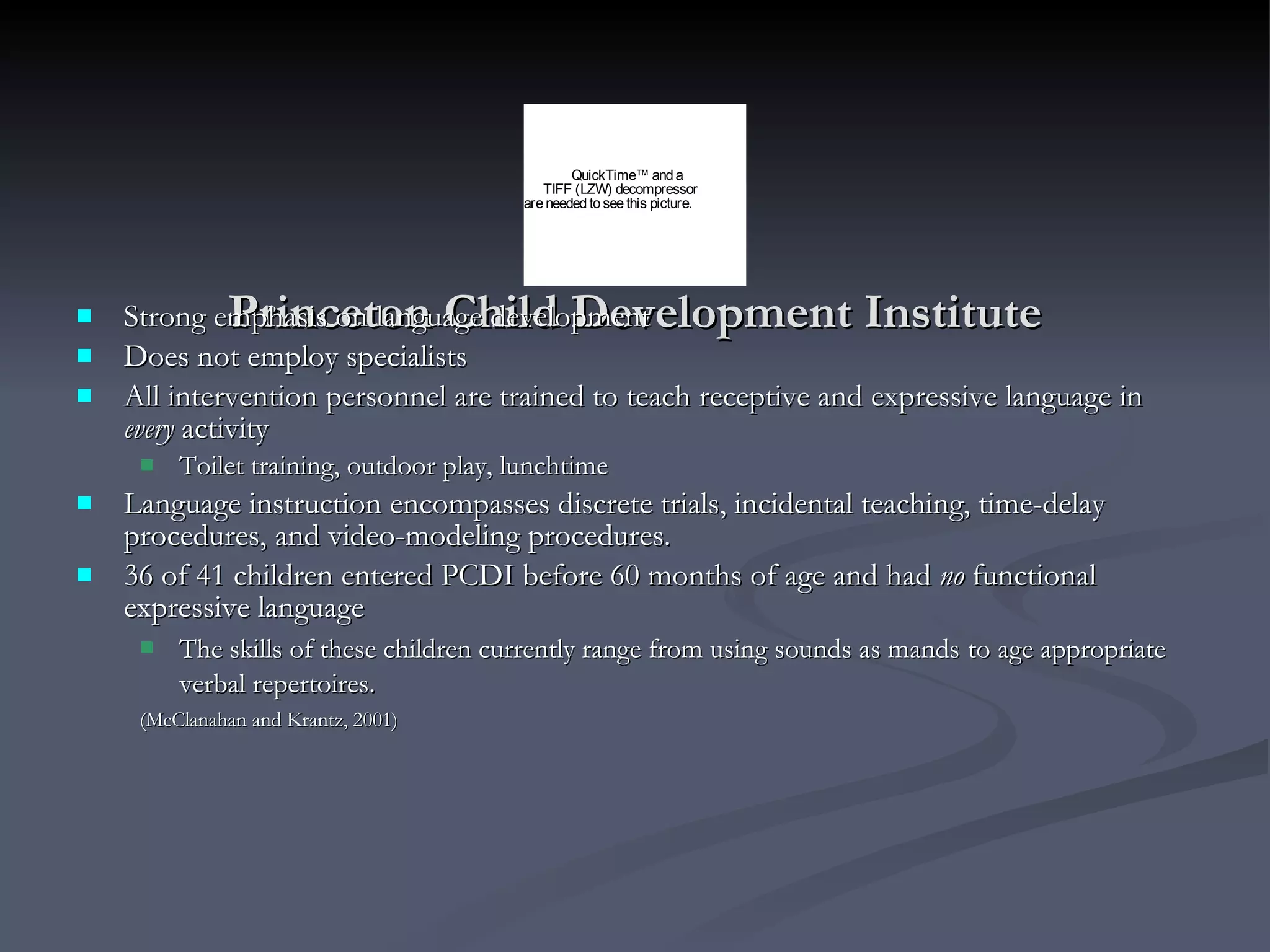Princeton Child Development Institute Strong emphasis on language development Does not employ specialists  All intervention personnel are trained to teach receptive and expressive language in  every  activity Toilet training, outdoor play, lunchtime  Language instruction encompasses discrete trials, incidental teaching, time-delay procedures, and video-modeling procedures.  36 of 41 children entered PCDI before 60 months of age and had  no  functional expressive language The skills of these children currently range from using sounds as mands   to age appropriate verbal repertoires.   (McClanahan and Krantz, 2001)   
