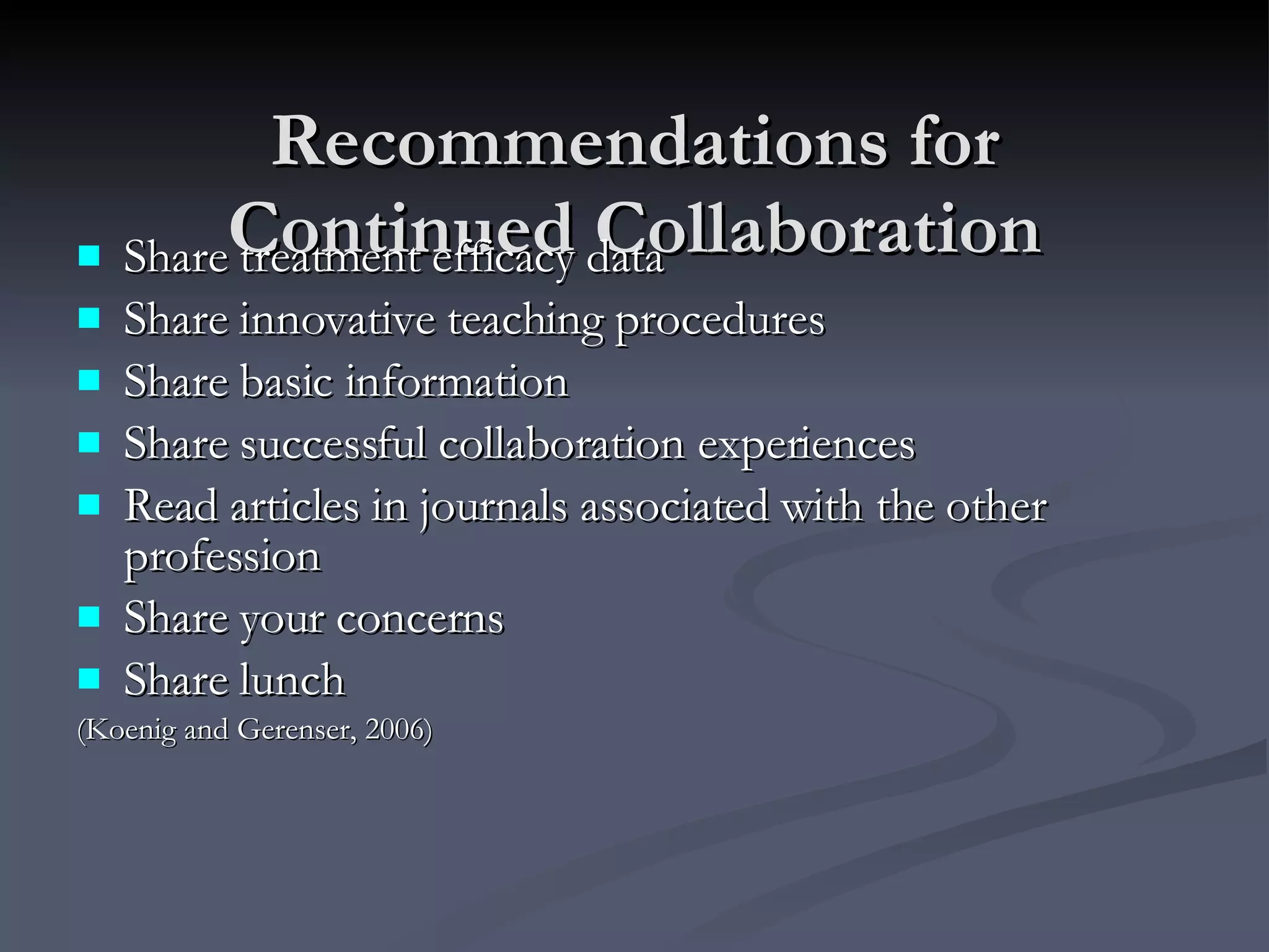 Recommendations for Continued Collaboration Share treatment efficacy data Share innovative teaching procedures Share basic information Share successful collaboration experiences Read articles in journals associated with the other profession Share your concerns Share lunch (Koenig and Gerenser, 2006) 