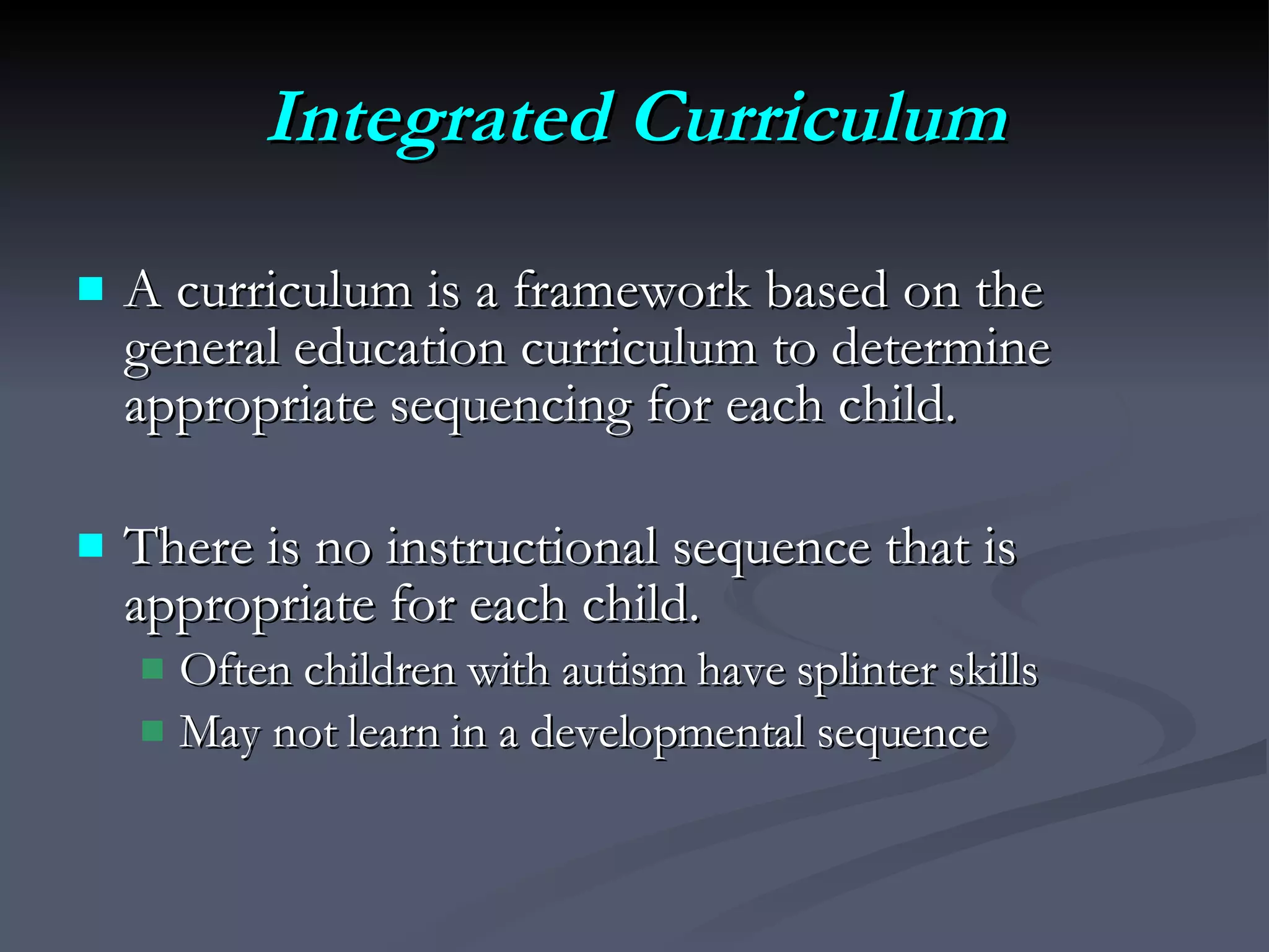 Integrated Curriculum A curriculum is a framework based on the general education curriculum to determine appropriate sequencing for each child.  There is no instructional sequence that is appropriate for each child.  Often children with autism have splinter skills  May not learn in a developmental sequence 
