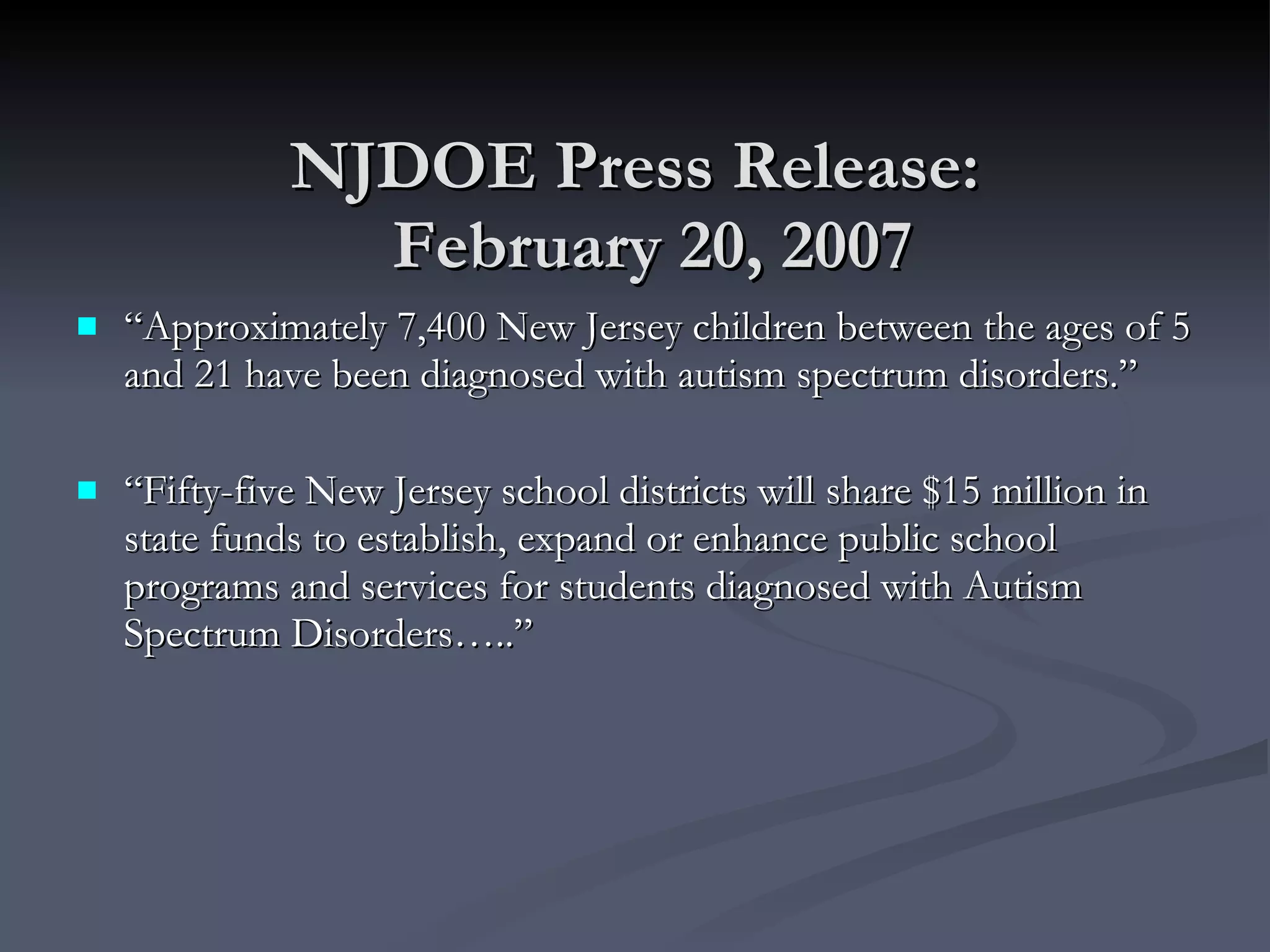 NJDOE Press Release:   February 20, 2007 “ Approximately 7,400 New Jersey children between the ages of 5 and 21 have been diagnosed with autism spectrum disorders.” “ Fifty-five New Jersey school districts will share $15 million in state funds to establish, expand or enhance public school programs and services for students diagnosed with Autism Spectrum Disorders…..”  