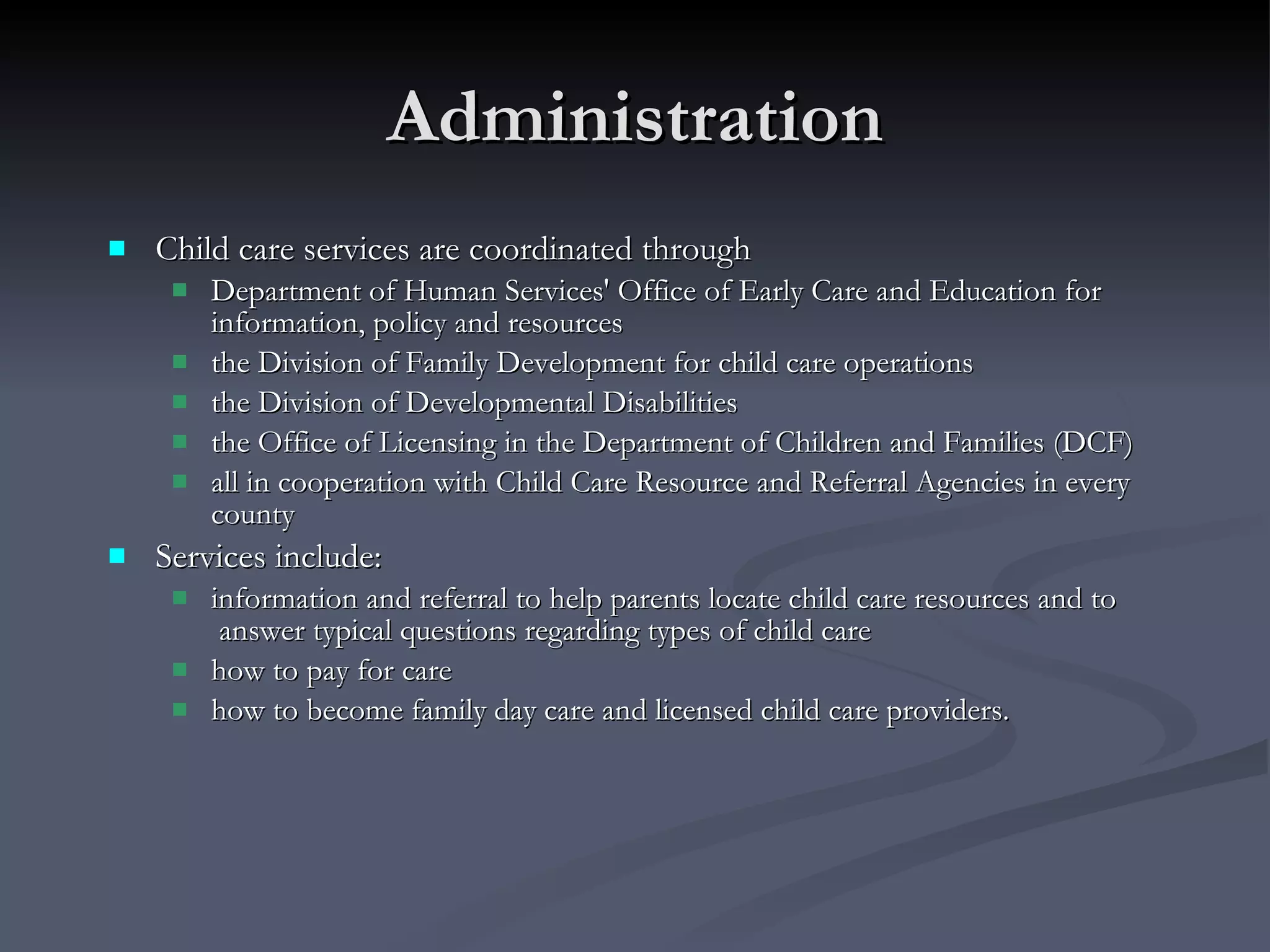 Administration Child care services are coordinated through Department of Human Services' Office of Early Care and Education for information, policy and resources the Division of Family Development for child care operations the Division of Developmental Disabilities  the Office of Licensing in the Department of Children and Families (DCF)  all in cooperation with Child Care Resource and Referral Agencies in every county Services include:  information and referral to help parents locate child care resources and to  answer typical questions regarding types of child care how to pay for care how to become family day care and licensed child care providers. 