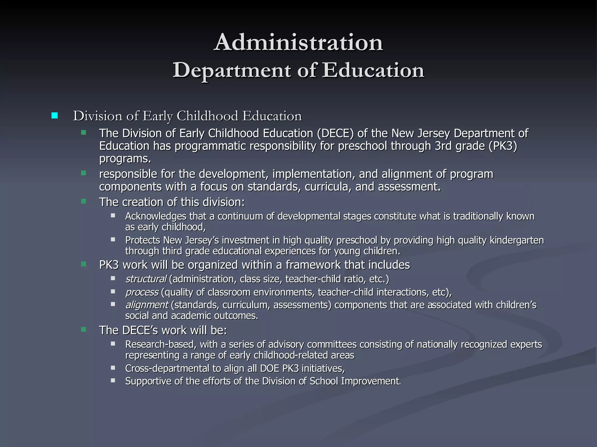Administration Department of Education Division of Early Childhood Education The Division of Early Childhood Education (DECE) of the New Jersey Department of Education has programmatic responsibility for preschool through 3rd grade (PK3) programs.  responsible for the development, implementation, and alignment of program components with a focus on standards, curricula, and assessment. The creation of this division: Acknowledges that a continuum of developmental stages constitute what is traditionally known as early childhood,  Protects New Jersey’s investment in high quality preschool by providing high quality kindergarten through third grade educational experiences for young children. PK3 work will be organized within a framework that includes   structural  (administration, class size, teacher-child ratio, etc.) process  (quality of classroom environments, teacher-child interactions, etc), alignment  (standards, curriculum, assessments) components that are associated with children’s social and academic outcomes.   The DECE’s work will be: Research-based, with a series of advisory committees consisting of nationally recognized experts representing a range of early childhood-related areas Cross-departmental to align all DOE PK3 initiatives,  Supportive of the efforts of the Division of School Improvement . 