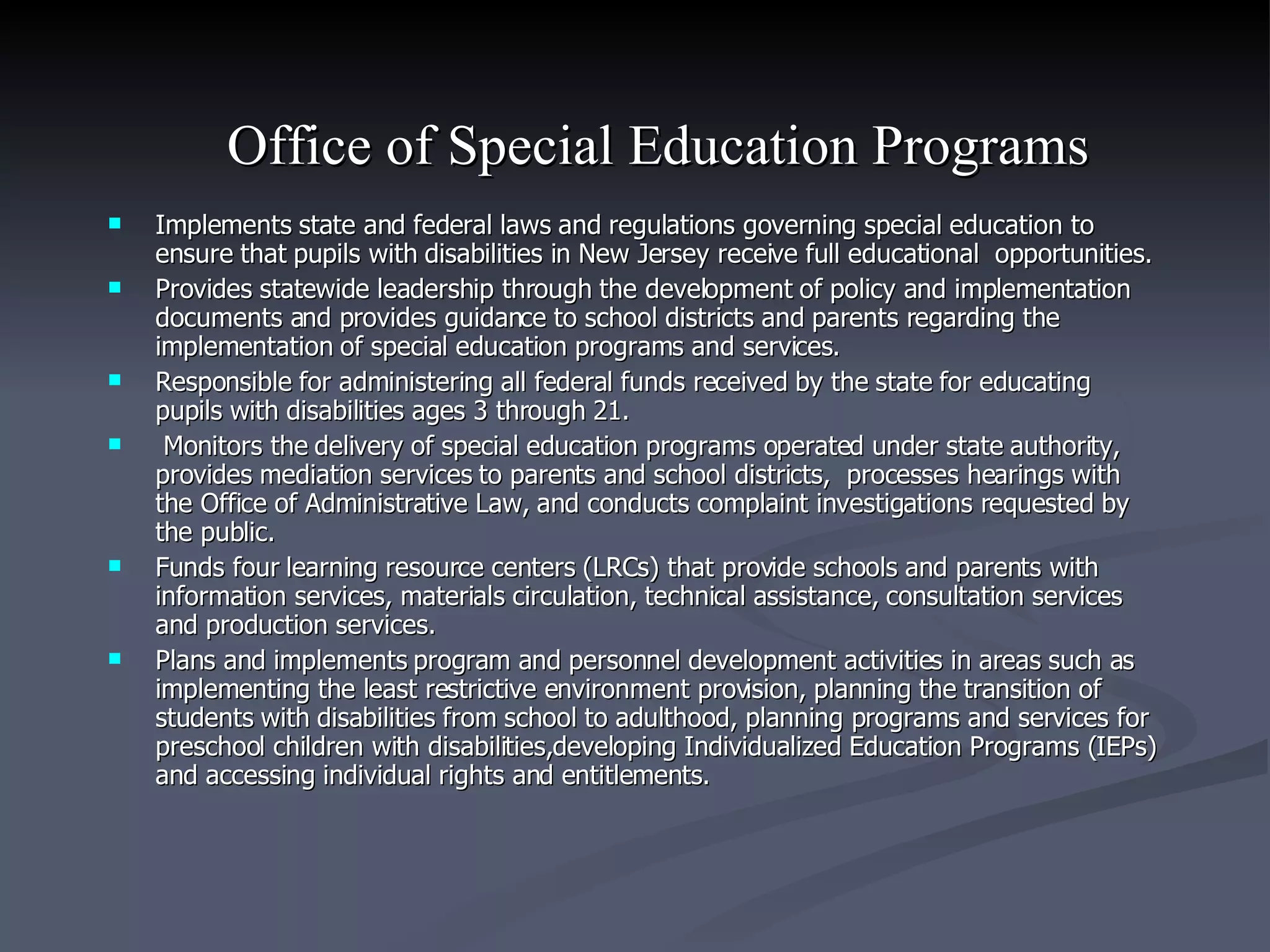 Office of Special Education Programs   Implements state and federal laws and regulations governing special education to ensure that pupils with disabilities in New Jersey receive full educational  opportunities. Provides statewide leadership through the development of policy and implementation documents and provides guidance to school districts and parents regarding the implementation of special education programs and services.  Responsible for administering all federal funds received by the state for educating pupils with disabilities ages 3 through 21. Monitors the delivery of special education programs operated under state authority, provides mediation services to parents and school districts,  processes hearings with the Office of Administrative Law, and conducts complaint investigations requested by the public. Funds four learning resource centers (LRCs) that provide schools and parents with information services, materials circulation, technical assistance, consultation services and production services.  Plans and implements program and personnel development activities in areas such as implementing the least restrictive environment provision, planning the transition of students with disabilities from school to adulthood, planning programs and services for preschool children with disabilities,developing Individualized Education Programs (IEPs) and accessing individual rights and entitlements. 