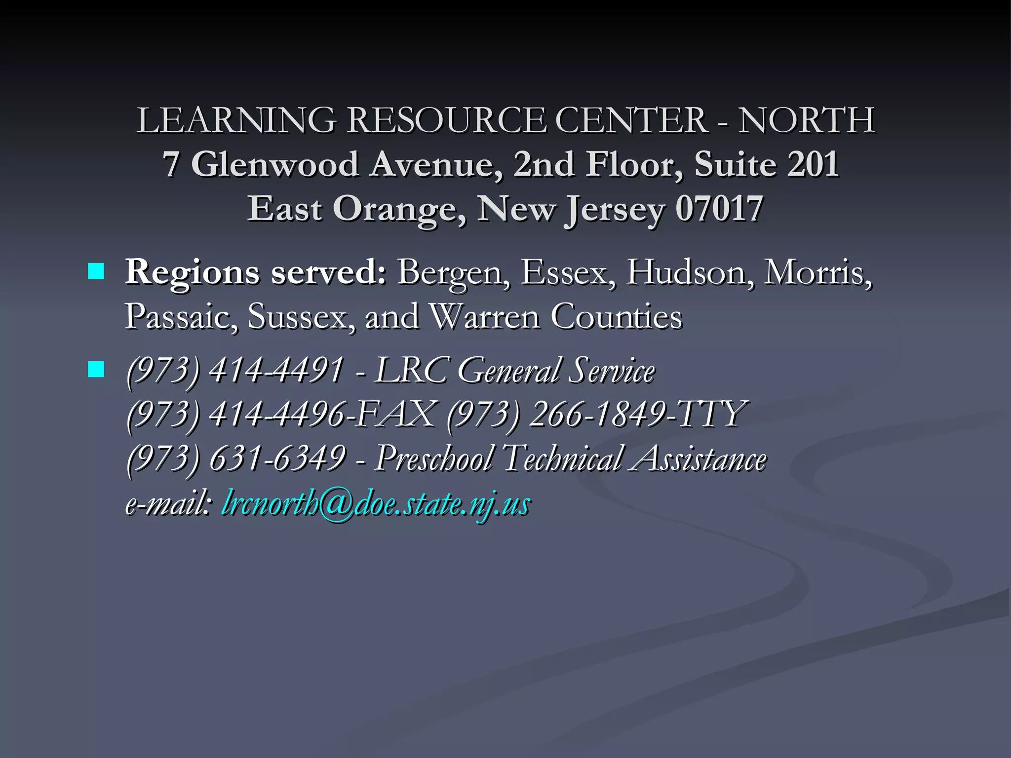 LEARNING RESOURCE CENTER - NORTH 7 Glenwood Avenue, 2nd Floor, Suite 201  East Orange, New Jersey 07017 Regions served:  Bergen, Essex, Hudson, Morris, Passaic, Sussex, and Warren Counties (973) 414-4491 - LRC General Service (973) 414-4496-FAX (973) 266-1849-TTY   (973) 631-6349 - Preschool Technical Assistance e-mail:  [email_address] 