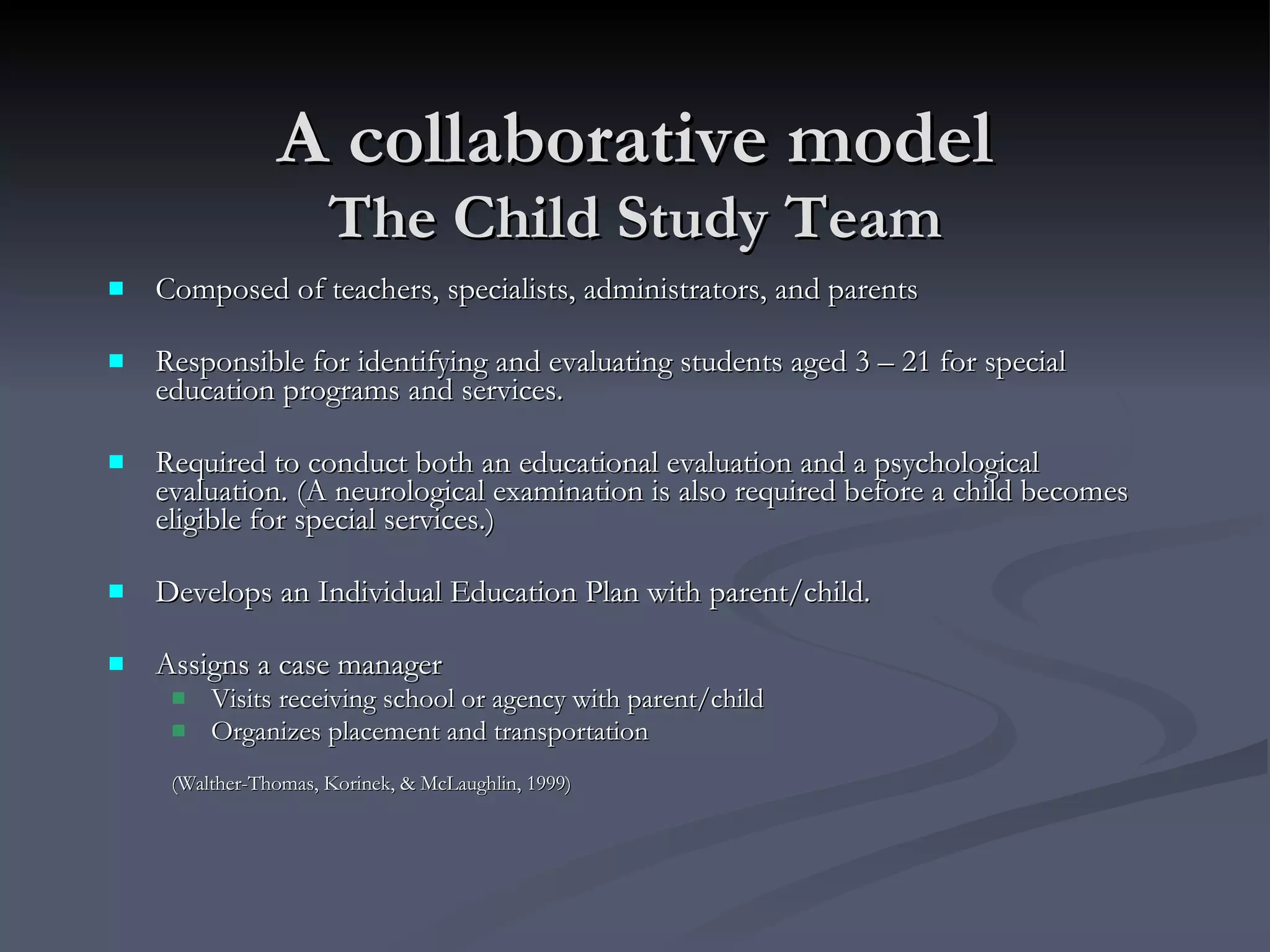 A collaborative model The Child Study Team Composed of teachers, specialists, administrators, and parents Responsible for identifying and evaluating students aged 3 – 21 for special education programs and services.  Required to conduct both an educational evaluation and a psychological evaluation. (A neurological examination is also required before a child becomes eligible for special services.) Develops an Individual Education Plan with parent/child. Assigns a case manager Visits receiving school or agency with parent/child Organizes placement and transportation (Walther-Thomas, Korinek, & McLaughlin, 1999) 
