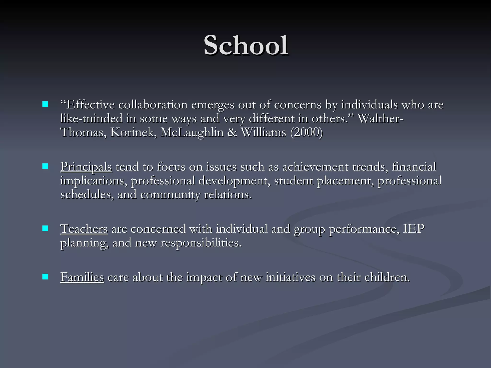 School “ Effective collaboration emerges out of concerns by individuals who are like-minded in some ways and very different in others.” Walther-Thomas, Korinek, McLaughlin & Williams (2000) Principals  tend to focus on issues such as achievement trends, financial implications, professional development, student placement, professional schedules, and community relations. Teachers  are concerned with individual and group performance, IEP planning, and new responsibilities. Families  care about the impact of new initiatives on their children.  