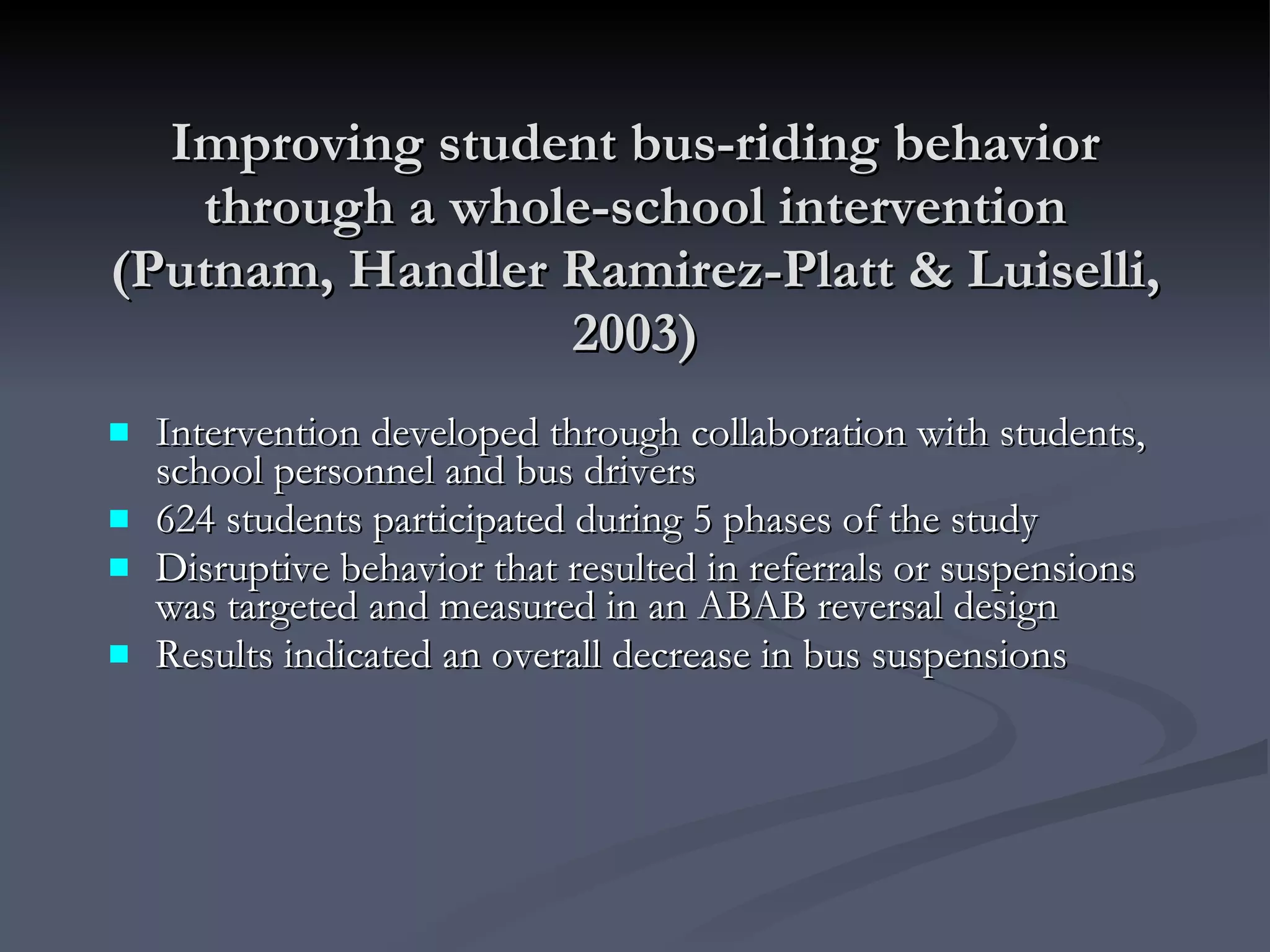 Improving student bus-riding behavior through a whole-school intervention (Putnam, Handler Ramirez-Platt & Luiselli, 2003) Intervention developed through collaboration with students, school personnel and bus drivers 624 students participated during 5 phases of the study Disruptive behavior that resulted in referrals or suspensions was targeted and measured in an ABAB reversal design Results indicated an overall decrease in bus suspensions 