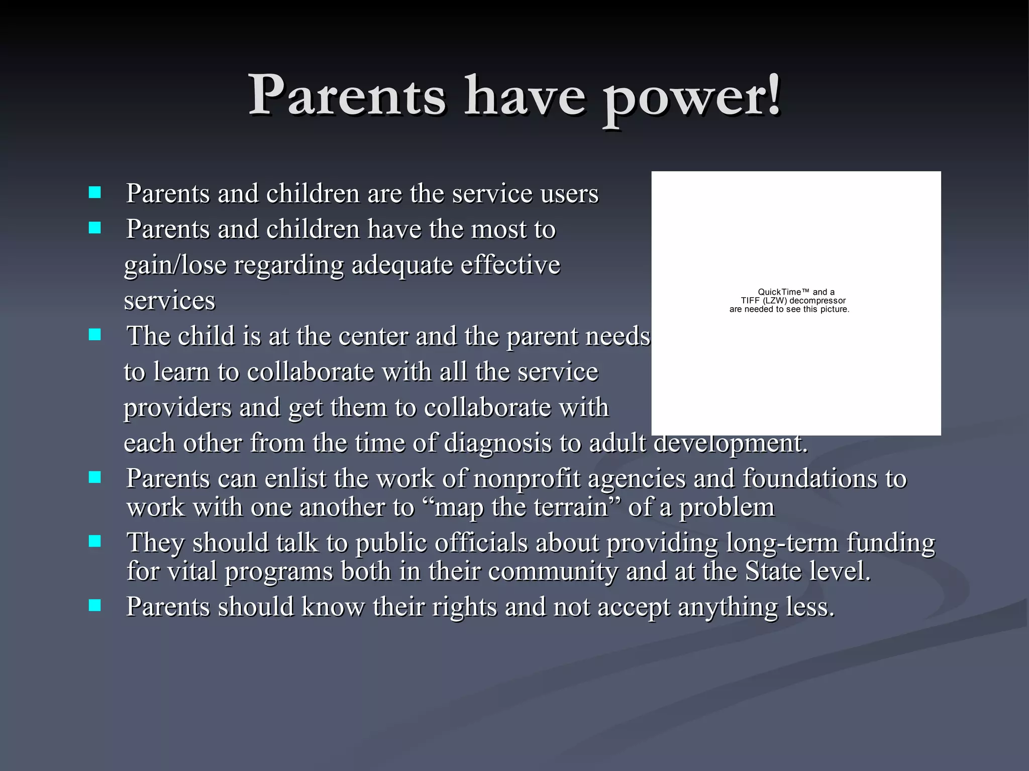 Parents have power! Parents and children are the service users Parents and children have the most to  gain/lose regarding adequate effective  services The child is at the center and the parent needs  to learn to collaborate with all the service  providers and get them to collaborate with  each other from the time of diagnosis to adult development. Parents can enlist the work of nonprofit agencies and foundations to work with one another to “map the terrain” of a problem They should talk to public officials about providing long-term funding for vital programs both in their community and at the State level. Parents should know their rights and not accept anything less. 