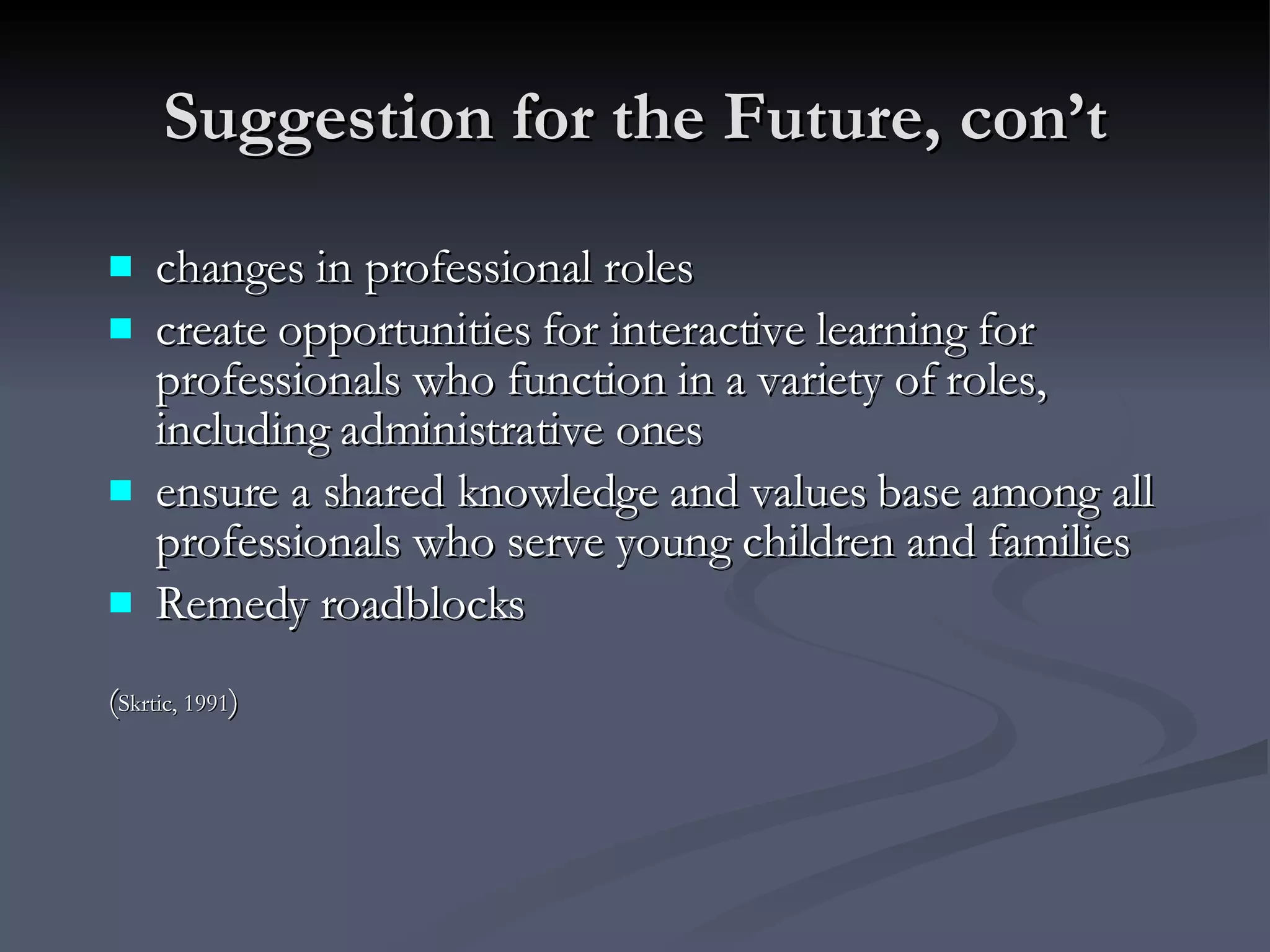 Suggestion for the Future, con’t changes in professional roles create opportunities for interactive learning for professionals who function in a variety of roles, including administrative ones ensure a shared knowledge and values base among all professionals who serve young children and families Remedy roadblocks ( Skrtic, 1991 ) 