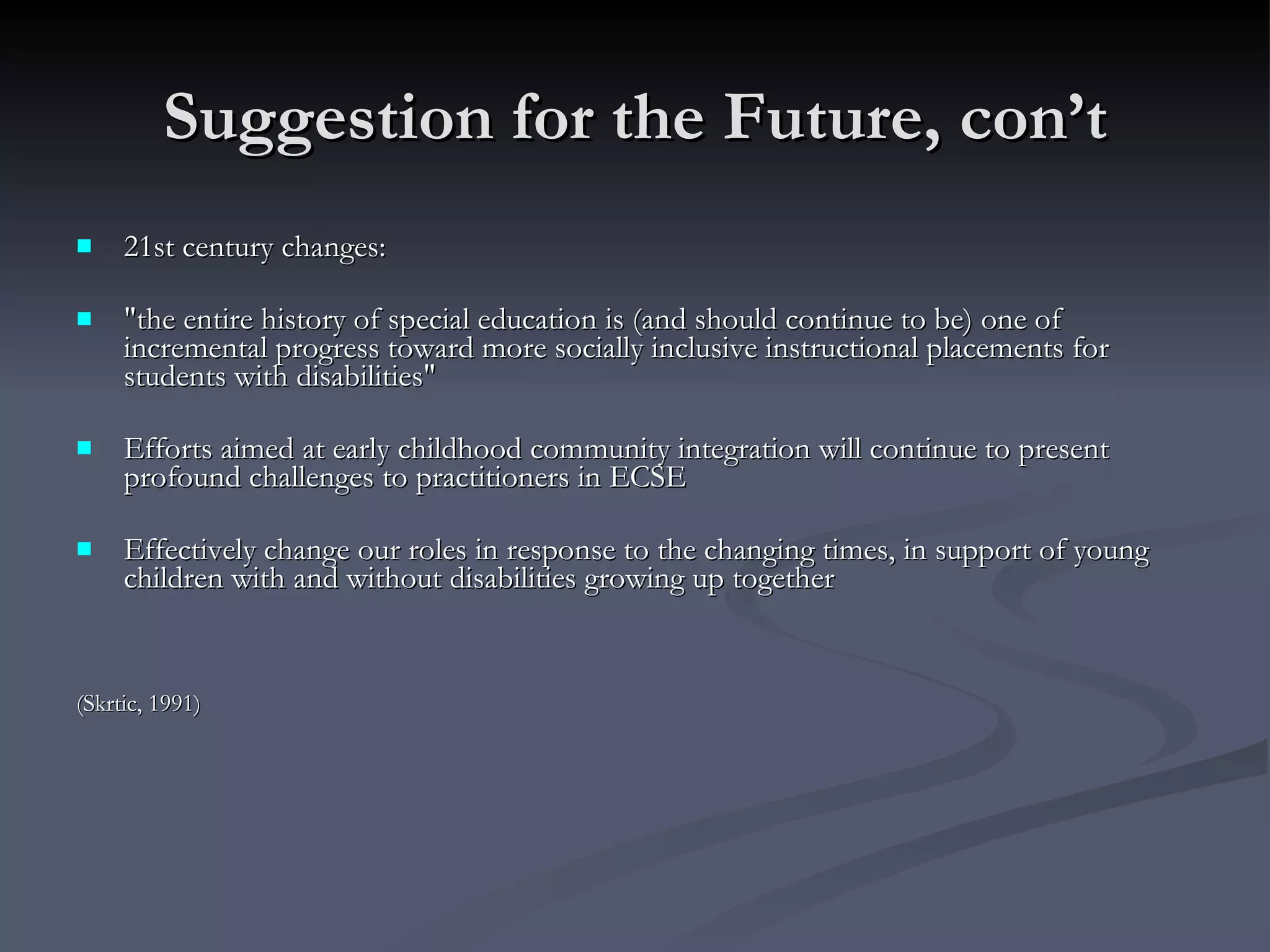 Suggestion for the Future, con’t 21st century changes: "the entire history of special education is (and should continue to be) one of incremental progress toward more socially inclusive instructional placements for students with disabilities"  Efforts aimed at early childhood community integration will continue to present profound challenges to practitioners in ECSE Effectively change our roles in response to the changing times, in support of young children with and without disabilities growing up together (Skrtic, 1991) 