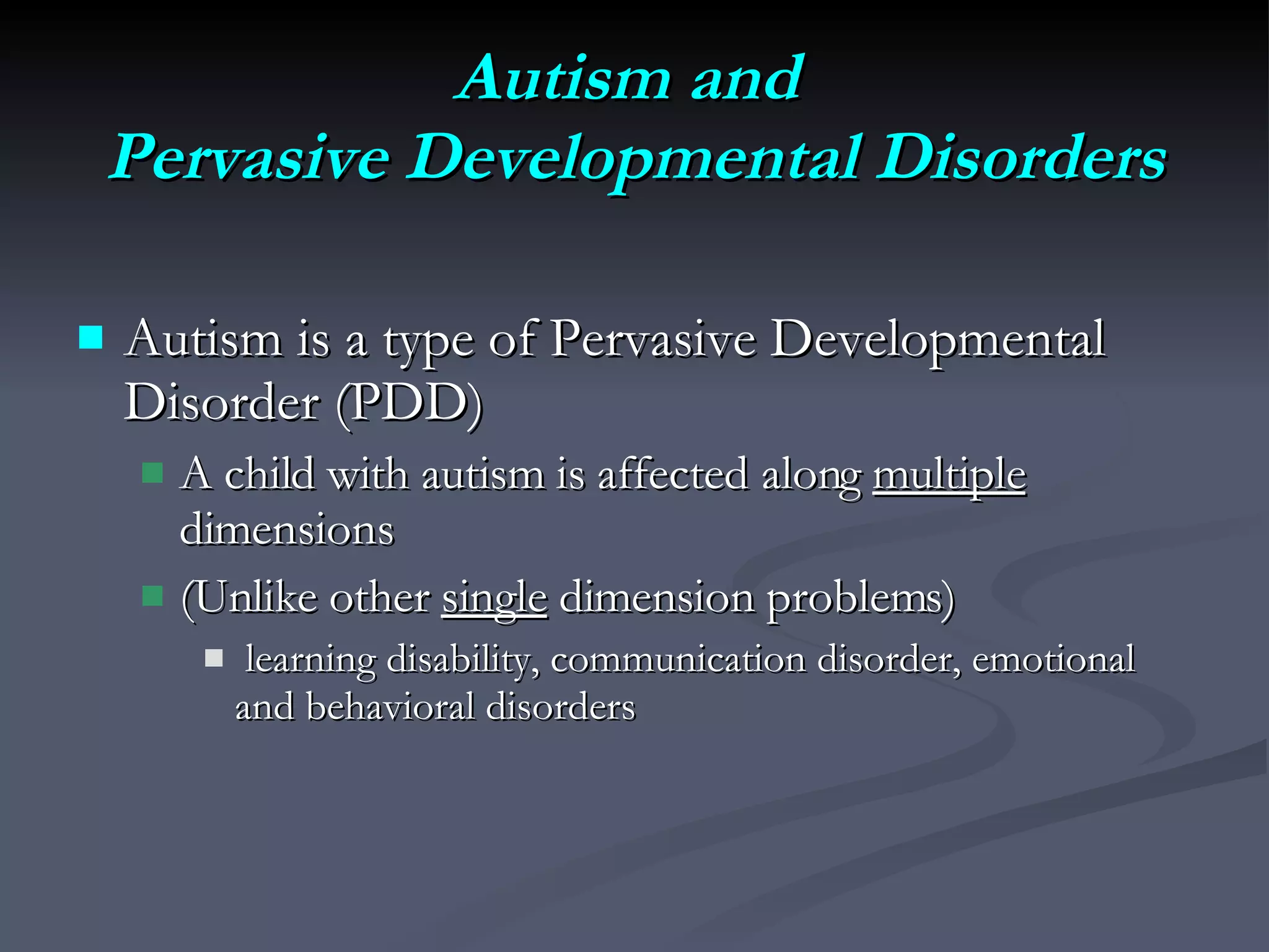 Autism and  Pervasive Developmental Disorders Autism is a type of Pervasive Developmental Disorder (PDD)  A child with autism is affected along  multiple  dimensions (Unlike other  single  dimension problems) learning disability, communication disorder, emotional and behavioral disorders 