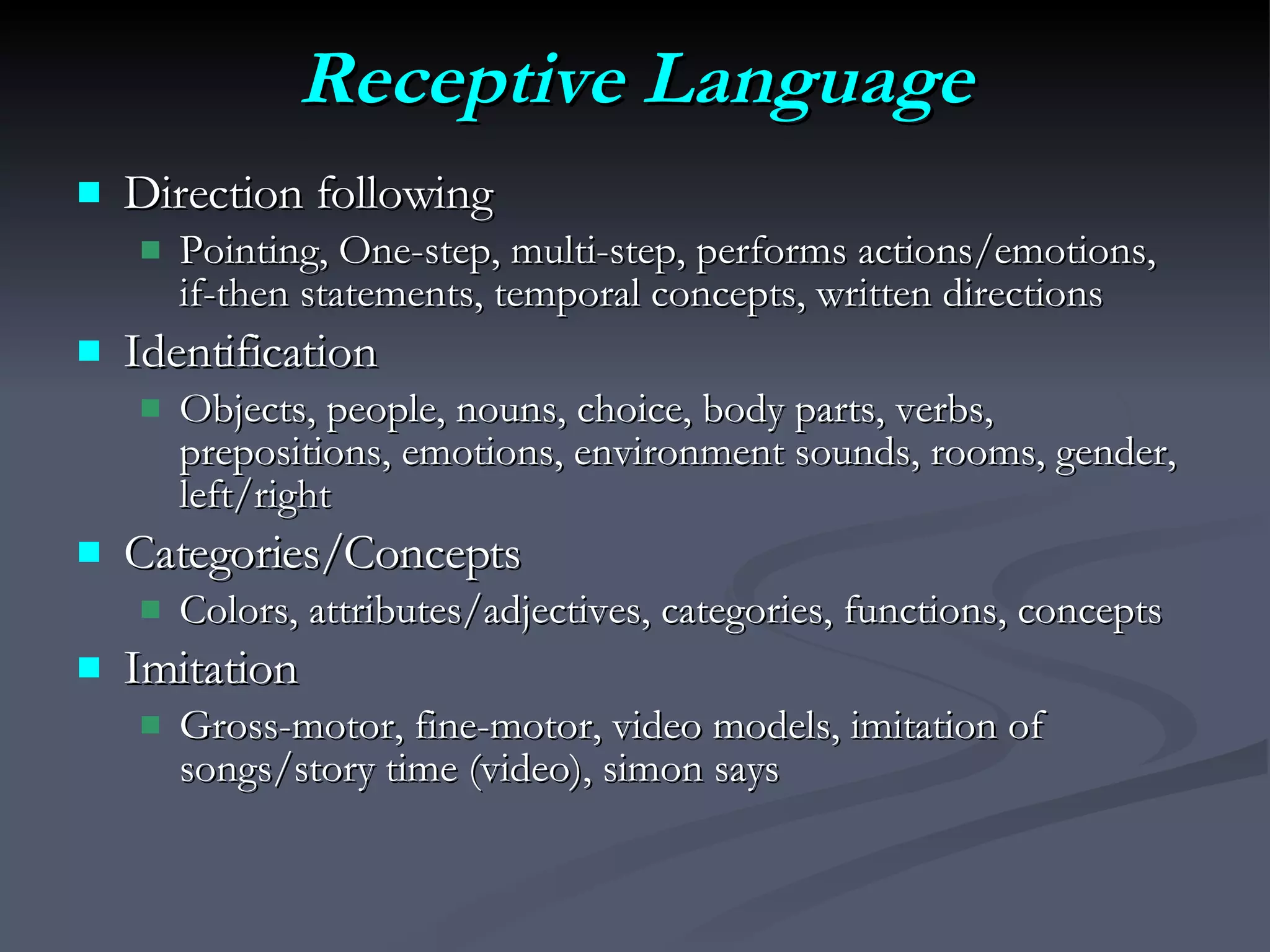 Receptive Language Direction following Pointing, One-step, multi-step, performs actions/emotions, if-then statements, temporal concepts, written directions Identification Objects, people, nouns, choice, body parts, verbs, prepositions, emotions, environment sounds, rooms, gender, left/right Categories/Concepts Colors, attributes/adjectives, categories, functions, concepts  Imitation Gross-motor, fine-motor, video models, imitation of songs/story time (video), simon says 