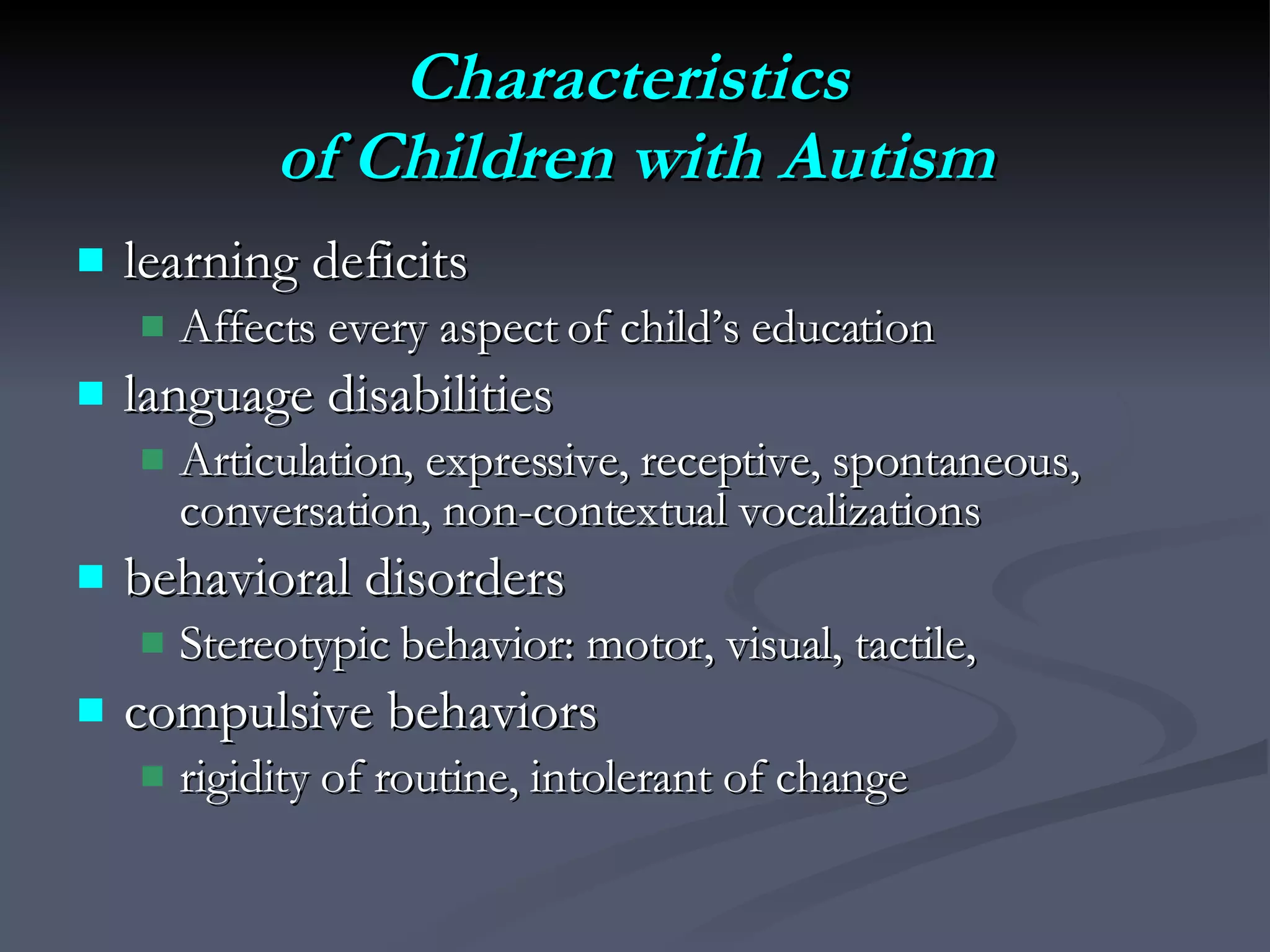 Characteristics  of Children with Autism learning deficits Affects every aspect of child’s education language disabilities Articulation, expressive, receptive, spontaneous, conversation, non-contextual vocalizations behavioral disorders Stereotypic behavior: motor, visual, tactile,  compulsive behaviors rigidity of routine, intolerant of change 