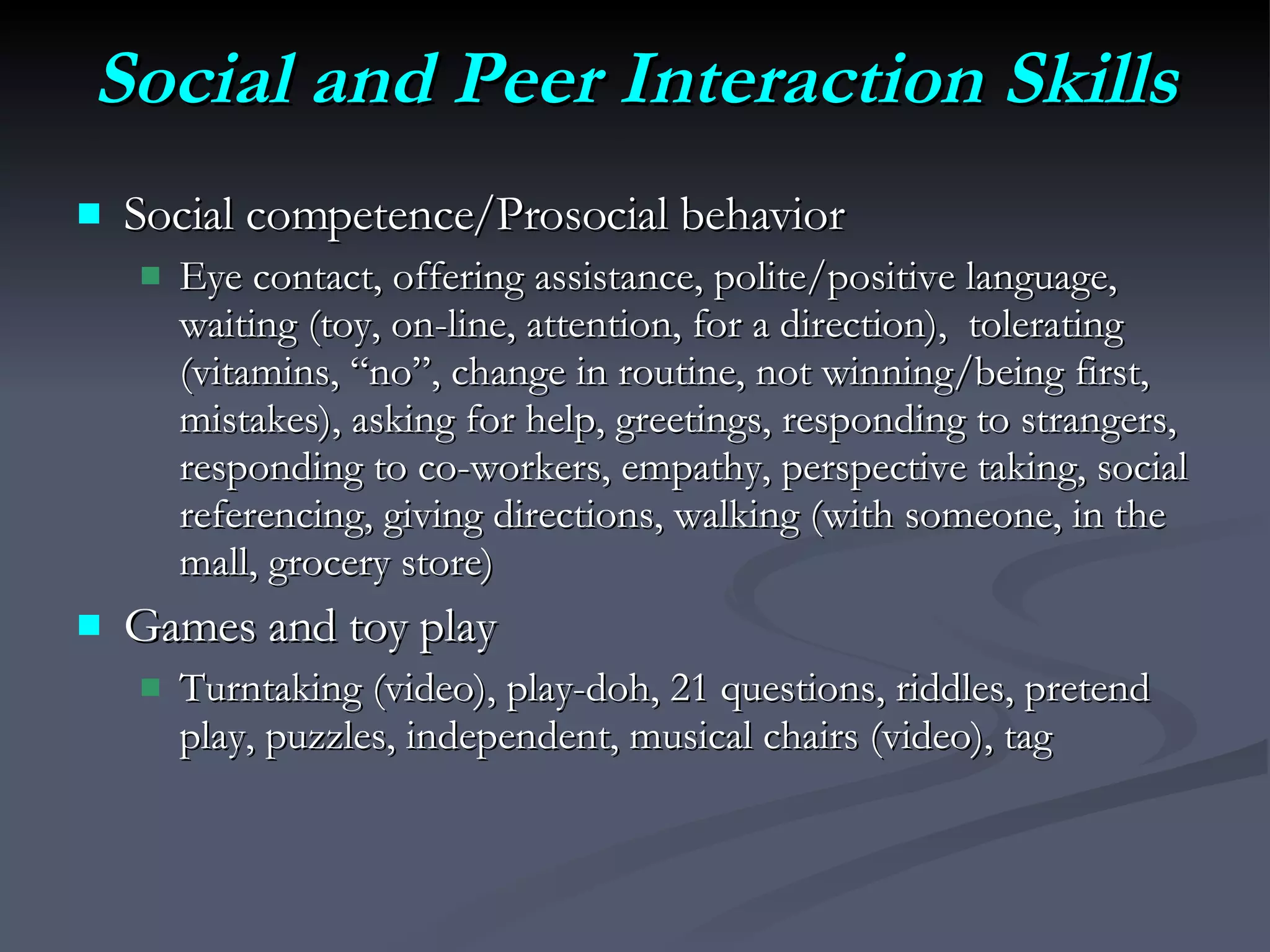 Social and Peer Interaction Skills Social competence/Prosocial behavior Eye contact, offering assistance, polite/positive language, waiting (toy, on-line, attention, for a direction),  tolerating (vitamins, “no”, change in routine, not winning/being first, mistakes), asking for help, greetings, responding to strangers, responding to co-workers, empathy, perspective taking, social referencing, giving directions, walking (with someone, in the mall, grocery store) Games and toy play Turntaking (video), play-doh, 21 questions, riddles, pretend play, puzzles, independent, musical chairs (video), tag 