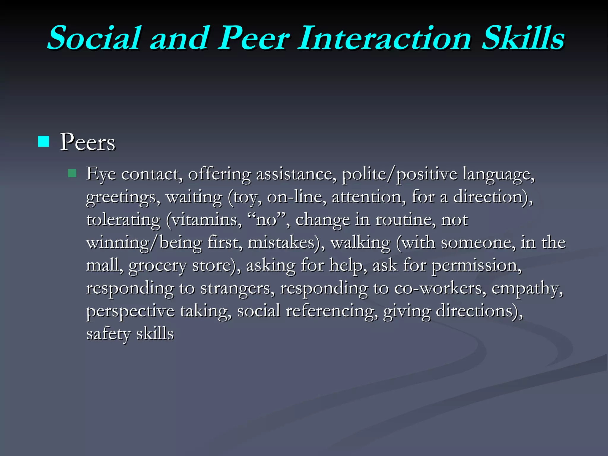 Social and Peer Interaction Skills Peers Eye contact, offering assistance, polite/positive language, greetings, waiting (toy, on-line, attention, for a direction),  tolerating (vitamins, “no”, change in routine, not winning/being first, mistakes), walking (with someone, in the mall, grocery store), asking for help, ask for permission, responding to strangers, responding to co-workers, empathy, perspective taking, social referencing, giving directions), safety skills 