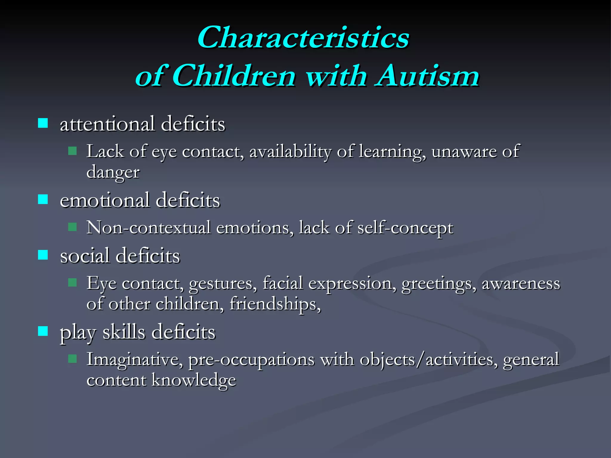 Characteristics  of Children with Autism attentional deficits  Lack of eye contact, availability of learning, unaware of danger emotional deficits Non-contextual emotions, lack of self-concept social deficits Eye contact, gestures, facial expression, greetings, awareness of other children, friendships,  play skills deficits Imaginative, pre-occupations with objects/activities, general content knowledge 