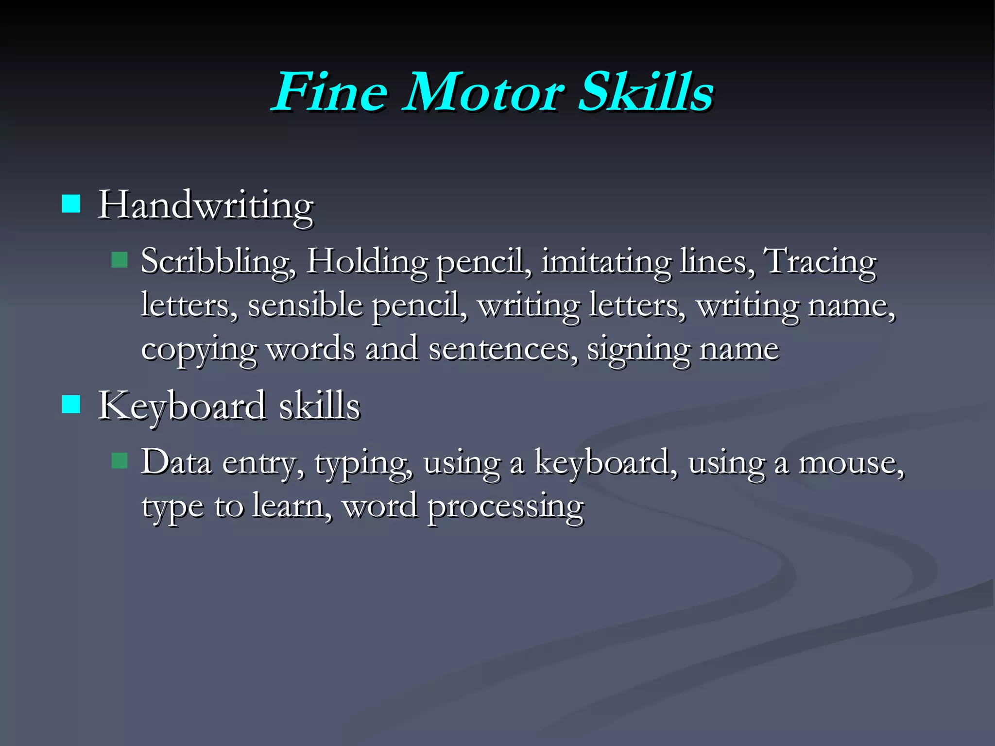 Fine Motor Skills   Handwriting Scribbling, Holding pencil, imitating lines, Tracing letters, sensible pencil, writing letters, writing name, copying words and sentences, signing name Keyboard skills Data entry, typing, using a keyboard, using a mouse, type to learn, word processing 