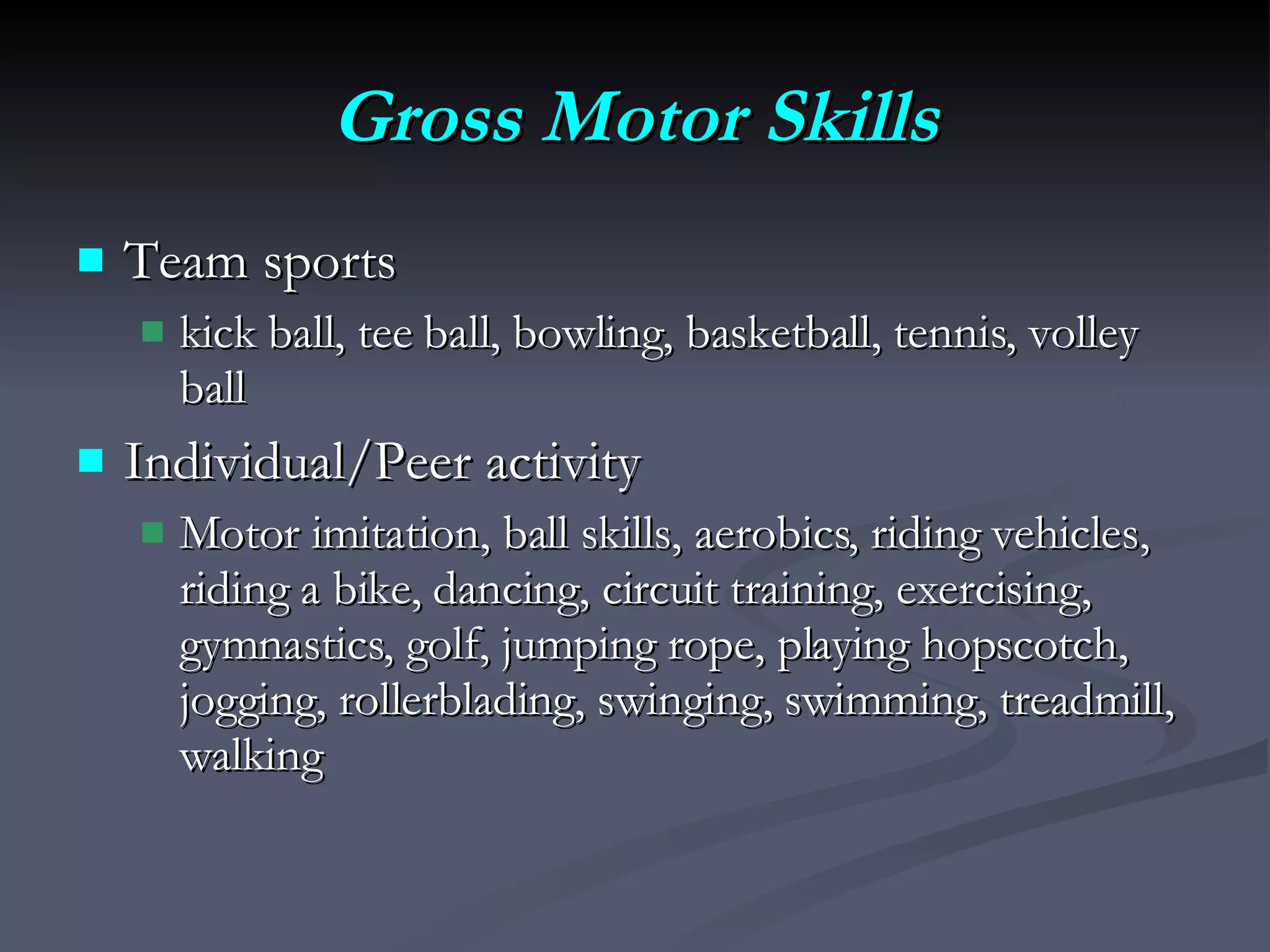 Gross Motor Skills Team sports kick ball, tee ball, bowling, basketball, tennis, volley ball Individual/Peer activity Motor imitation, ball skills, aerobics, riding vehicles, riding a bike, dancing, circuit training, exercising, gymnastics, golf, jumping rope, playing hopscotch, jogging, rollerblading, swinging, swimming, treadmill, walking 