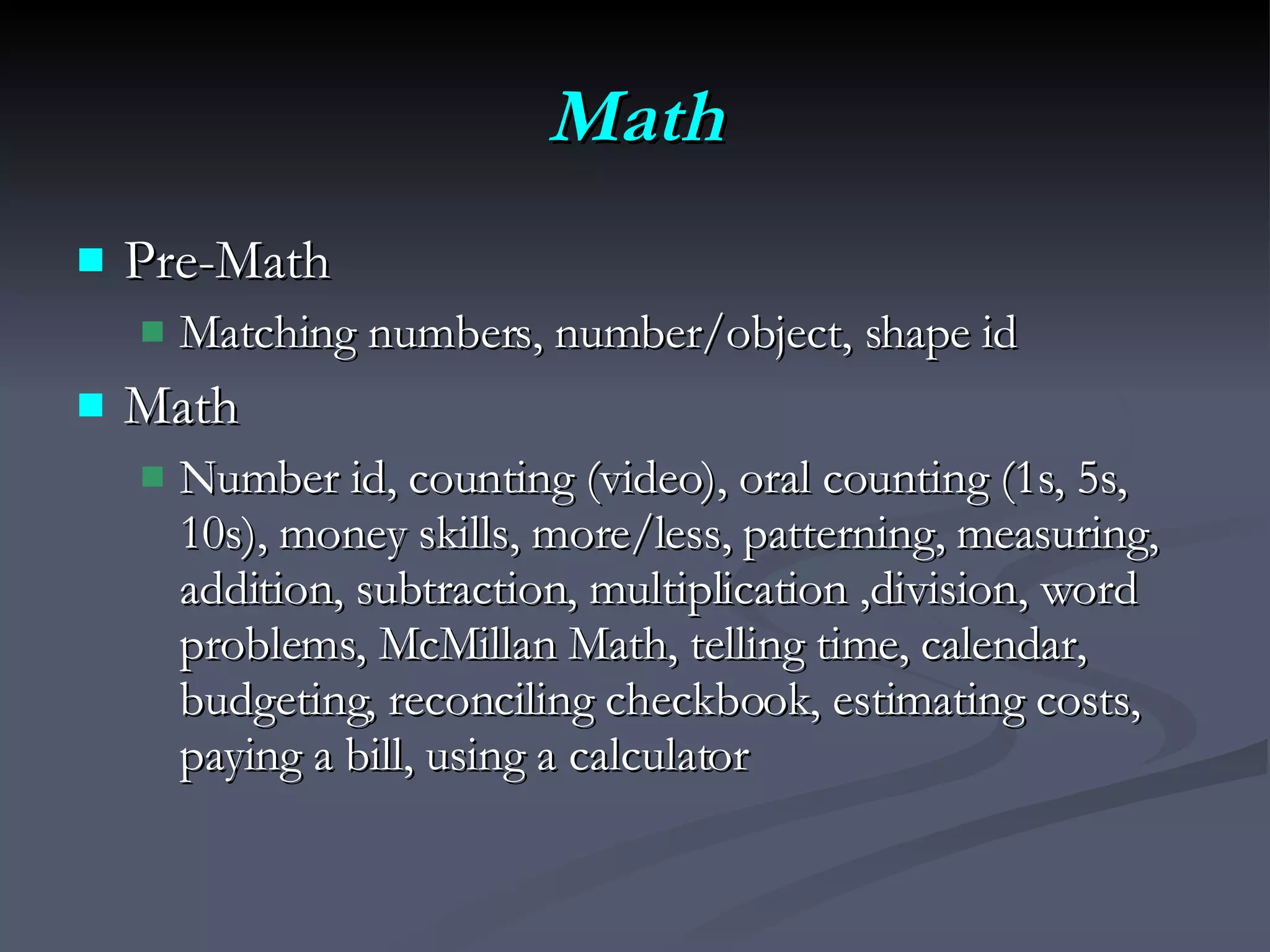 Math Pre-Math Matching numbers, number/object, shape id Math Number id, counting (video), oral counting (1s, 5s, 10s), money skills, more/less, patterning, measuring, addition, subtraction, multiplication ,division, word problems, McMillan Math, telling time, calendar, budgeting, reconciling checkbook, estimating costs, paying a bill, using a calculator 