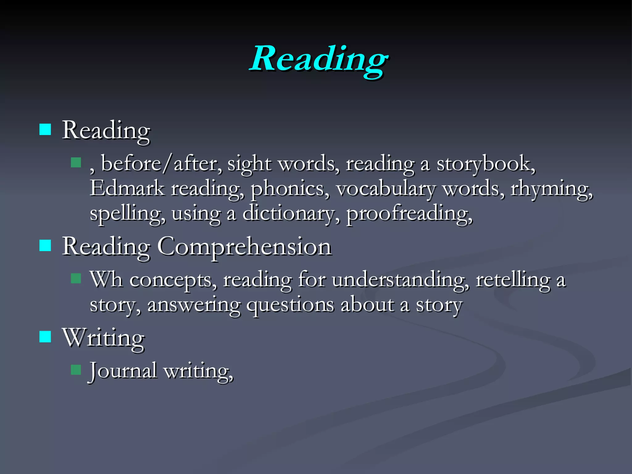 Reading Reading  , before/after, sight words, reading a storybook, Edmark reading, phonics, vocabulary words, rhyming, spelling, using a dictionary, proofreading,  Reading Comprehension Wh concepts, reading for understanding, retelling a story, answering questions about a story Writing Journal writing,  