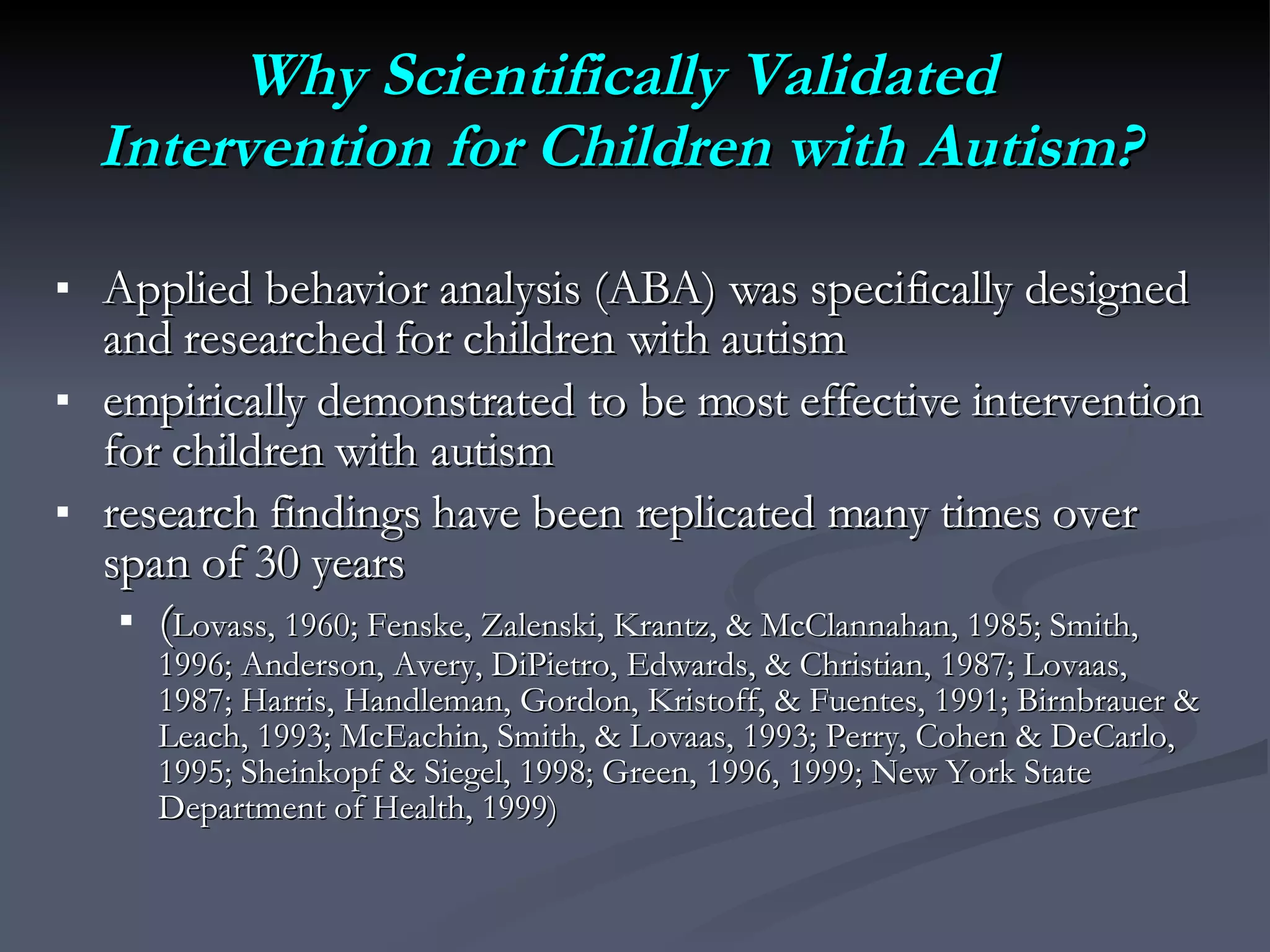 Why Scientifically Validated Intervention for Children with Autism? Applied behavior analysis (ABA) was specifically designed and researched for children with autism empirically demonstrated to be most effective intervention for children with autism research findings have been replicated many times over span of 30 years ( Lovass, 1960; Fenske, Zalenski, Krantz, & McClannahan, 1985; Smith, 1996; Anderson, Avery, DiPietro, Edwards, & Christian, 1987; Lovaas, 1987; Harris, Handleman, Gordon, Kristoff, & Fuentes, 1991; Birnbrauer & Leach, 1993; McEachin, Smith, & Lovaas, 1993; Perry, Cohen & DeCarlo, 1995; Sheinkopf & Siegel, 1998; Green, 1996, 1999; New York State Department of Health, 1999) 