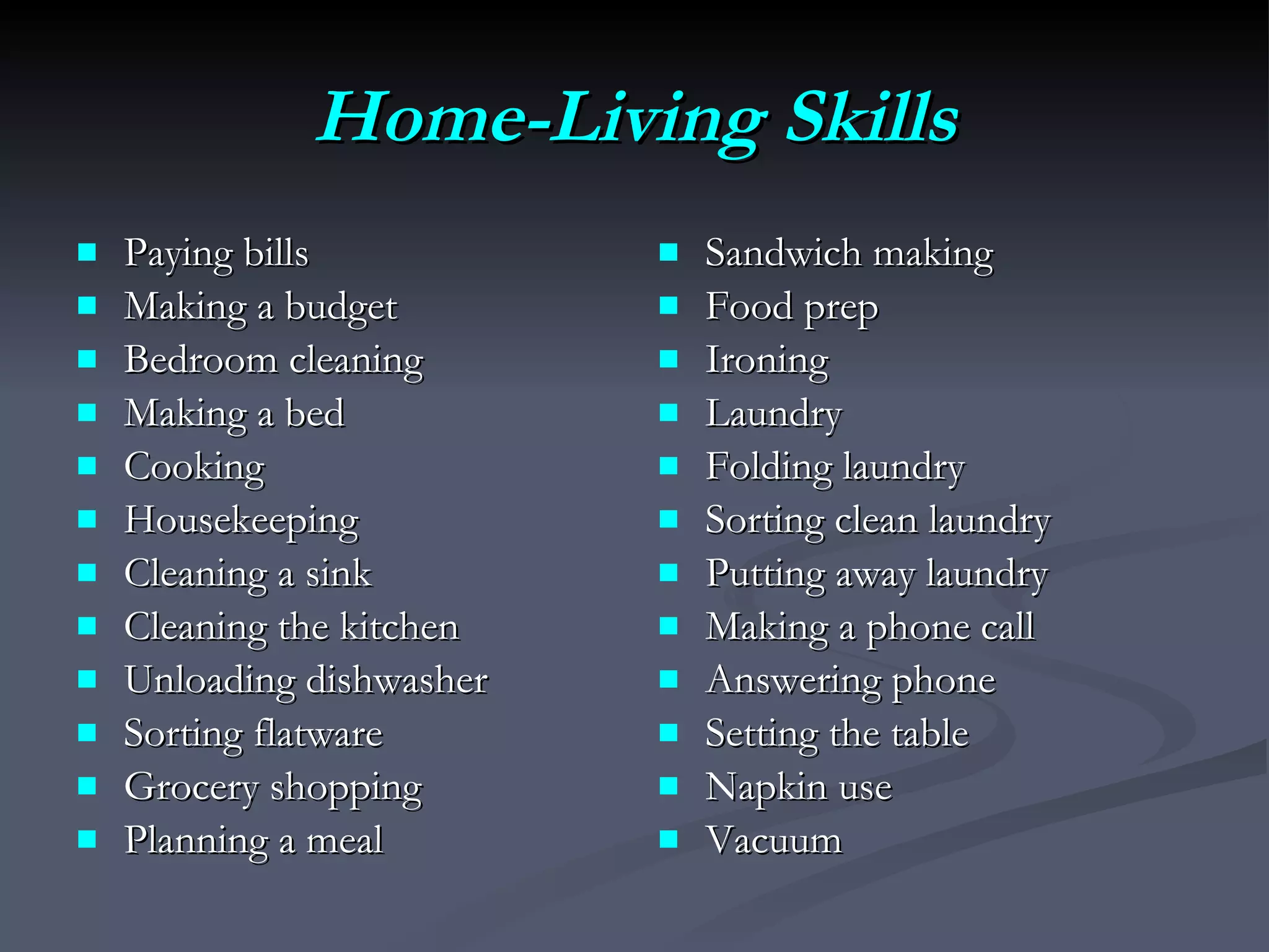Home-Living Skills Paying bills Making a budget Bedroom cleaning Making a bed Cooking Housekeeping Cleaning a sink Cleaning the kitchen Unloading dishwasher Sorting flatware Grocery shopping Planning a meal Sandwich making Food prep Ironing Laundry Folding laundry Sorting clean laundry Putting away laundry Making a phone call Answering phone Setting the table Napkin use Vacuum 