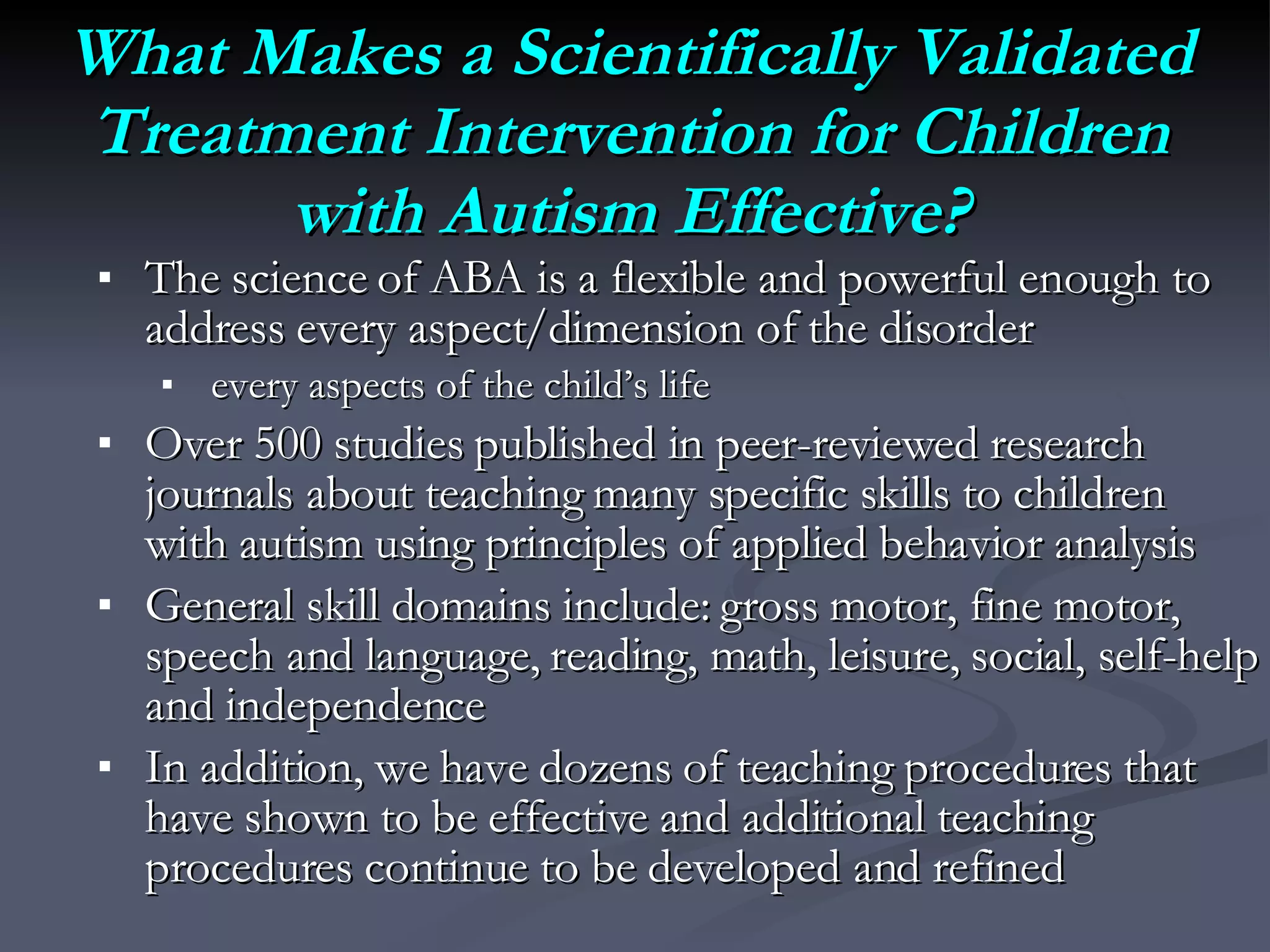 What Makes a Scientifically Validated Treatment Intervention for Children with Autism Effective? The science of ABA is a flexible and powerful enough to address every aspect/dimension of the disorder every aspects of the child’s life Over 500 studies published in peer-reviewed research journals about teaching many specific skills to children with autism using principles of applied behavior analysis General skill domains include: gross motor, fine motor, speech and language, reading, math, leisure, social, self-help and independence In addition, we have dozens of teaching procedures that have shown to be effective and additional teaching procedures continue to be developed and refined 