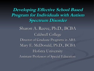 Developing Effective School Based Program for Individuals with Autism Spectrum Disorder Sharon A. Reeve, Ph.D., BCBA Caldwell College Director of Graduate Programs in ABA Mary E. McDonald, Ph.D., BCBA Hofstra University Assistant Professor of Special Education  