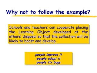 Why not to follow the example? Schools and teachers can cooperate placing the Learning Object developed at the others’ disposal so that the collection will be likely to boost and develop. people improve it people adapt it people fix bugs 