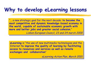 Why to develop eLearning lessons “…  a new strategic goal for the next decade:  to become the most competitive and dynamic knowledge-based economy in the world, capable of sustainable economic growth with more and better jobs and greater social cohesion .” Lisbon European Council, 23 and 24 march 2000 eLearning  is “the use of new multimedia technologies and the Internet  to improve the quality of learning by facilitating access to resources and services as well as remote exchanges and  collaboration ” eLearning Action Plan, March 2001 