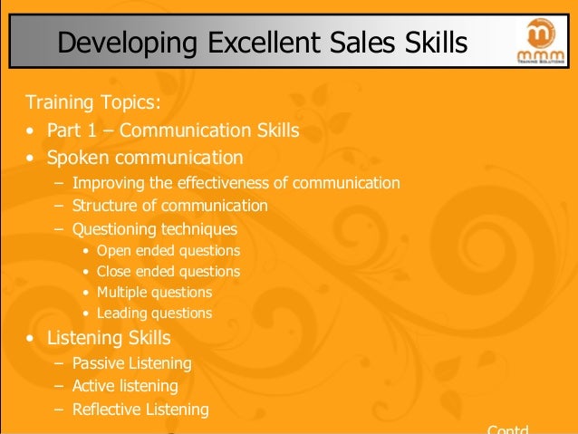Developing Excellent Sales Skills
Training Topics:
• Part 1 – Communication Skills
• Spoken communication
– Improving the effectiveness of communication
– Structure of communication
– Questioning techniques
• Open ended questions
• Close ended questions
• Multiple questions
• Leading questions
• Listening Skills
– Passive Listening
– Active listening
– Reflective Listening
 
