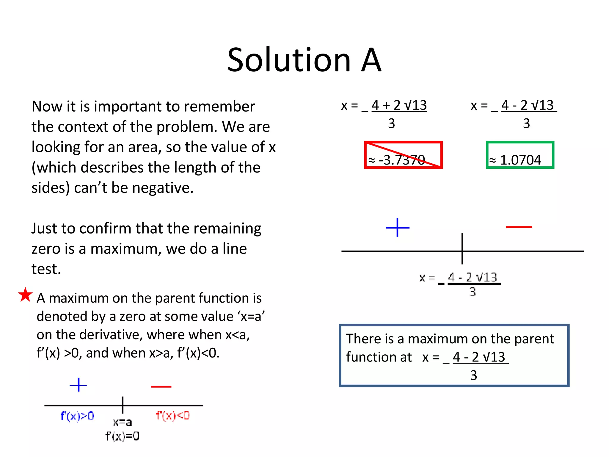 Solution A A maximum on the parent function is denoted by a zero at some value ‘x=a’ on the derivative, where when x<a, f’(x) >0, and when x>a, f’(x)<0.  x =  4 + 2 √13   x =  4 - 2 √13  3  3 ≈  -3.7370  ≈ 1.0704 Now it is important to remember the context of the problem. We are looking for an area, so the value of x (which describes the length of the sides) can’t be negative.  Just to confirm that the remaining zero is a maximum, we do a line test. There is a maximum on the parent function at  x =  4 - 2 √13  3 