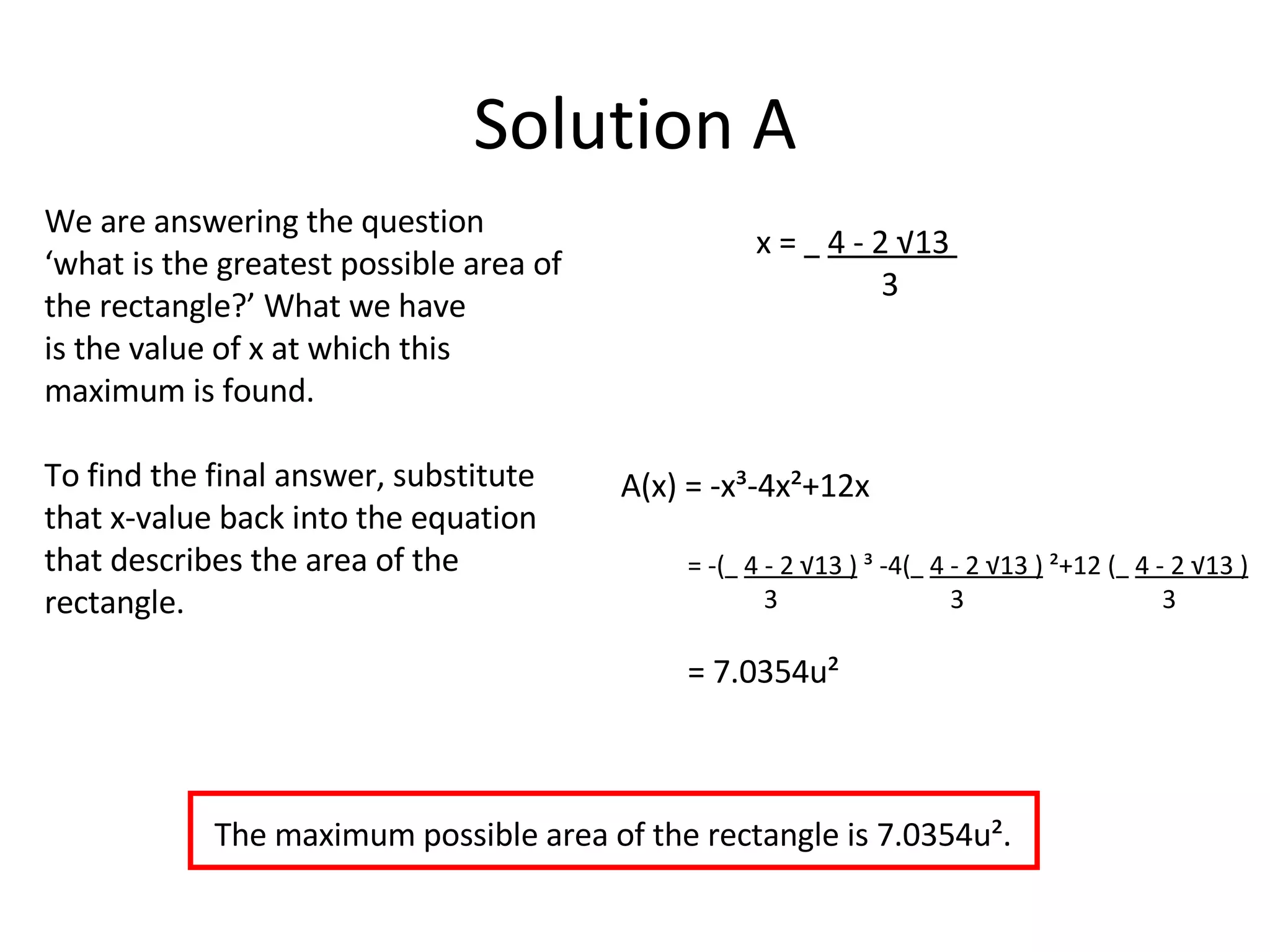 Solution A We are answering the question ‘what is the greatest possible area of the rectangle?’ What we have  is the value of x at which this maximum is found.  To find the final answer, substitute that x-value back into the equation that describes the area of the rectangle. A(x) = -x³-4x²+12x = -(   4 - 2 √13 )  ³ -4(   4 - 2 √13 )  ²+12 (   4 - 2 √13 ) 3  3  3 = 7.0354u² x =  4 - 2 √13  3 The maximum possible area of the rectangle is 7.0354u². 