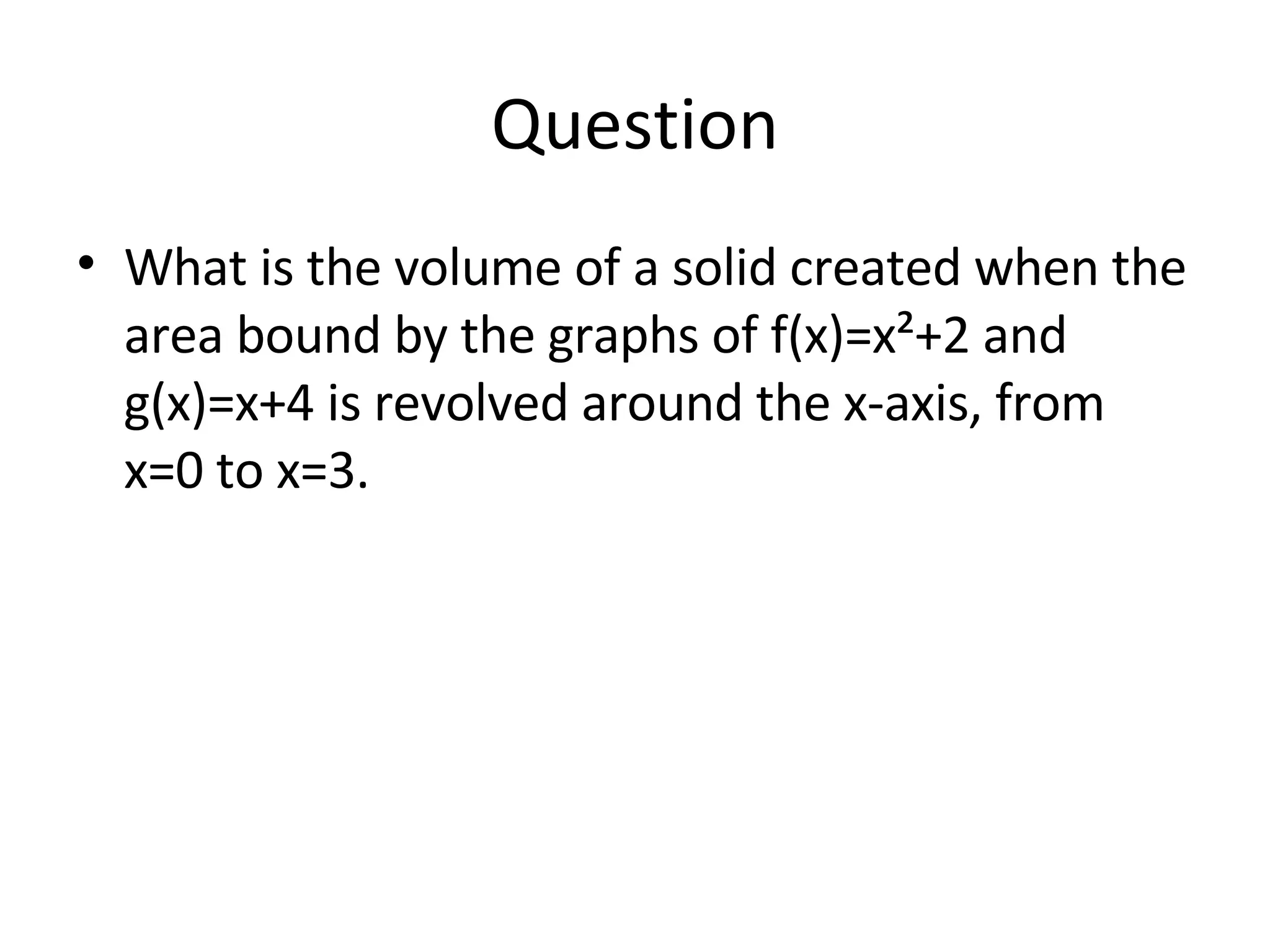 Question What is the volume of a solid created when the area bound by the graphs of f(x)=x²+2 and g(x)=x+4 is revolved around the x-axis, from x=0 to x=3.  