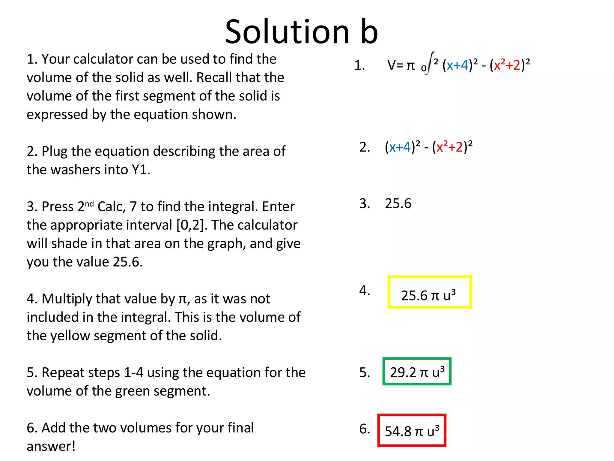 Solution b 1. Your calculator can be used to find the volume of the solid as well. Recall that the volume of the first segment of the solid is expressed by the equation shown. 2. Plug the equation describing the area of the washers into Y1.  3. Press 2 nd  Calc, 7 to find the integral. Enter the appropriate interval [0,2]. The calculator will shade in that area on the graph, and give you the value 25.6.  4. Multiply that value by  π , as it was not included in the integral. This is the volume of the yellow segment of the solid. 5. Repeat steps 1-4 using the equation for the volume of the green segment.  6. Add the two volumes for your final answer! ( x+4 )² - ( x²+2 )² V=  π   ( x+4 )² - ( x²+2 )² ₀  ² 1. 2. 3. 4. 25.6 25.6  π  u³ 5. 29.2  π  u³ 6. 54.8  π  u³ 