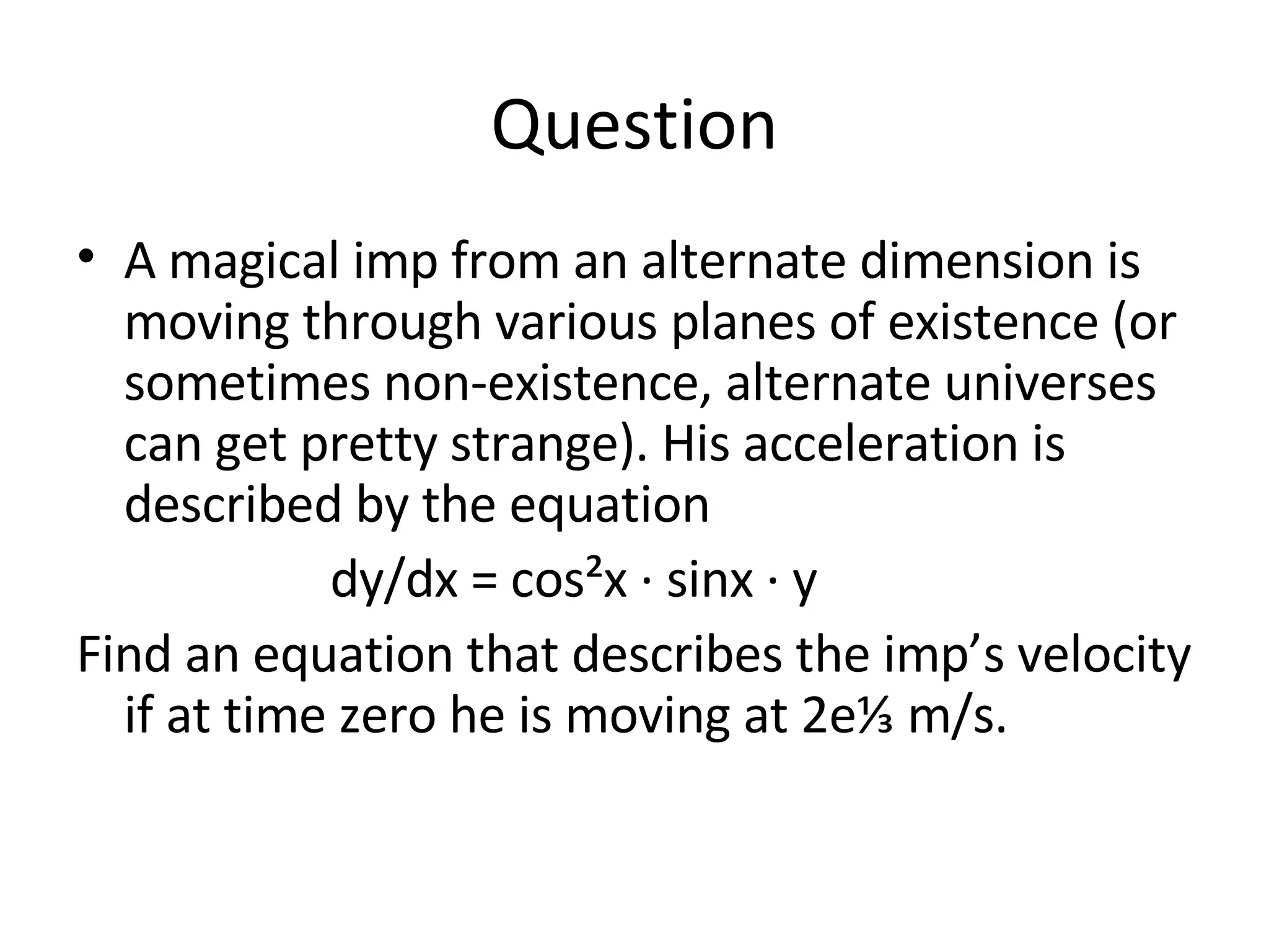 Question A magical imp from an alternate dimension is moving through various planes of existence (or sometimes non-existence, alternate universes can get pretty strange). His acceleration is described by the equation dy/dx = cos²x · sinx · y Find an equation that describes the imp’s velocity if at time zero he is moving at 2e⅓ m/s. 