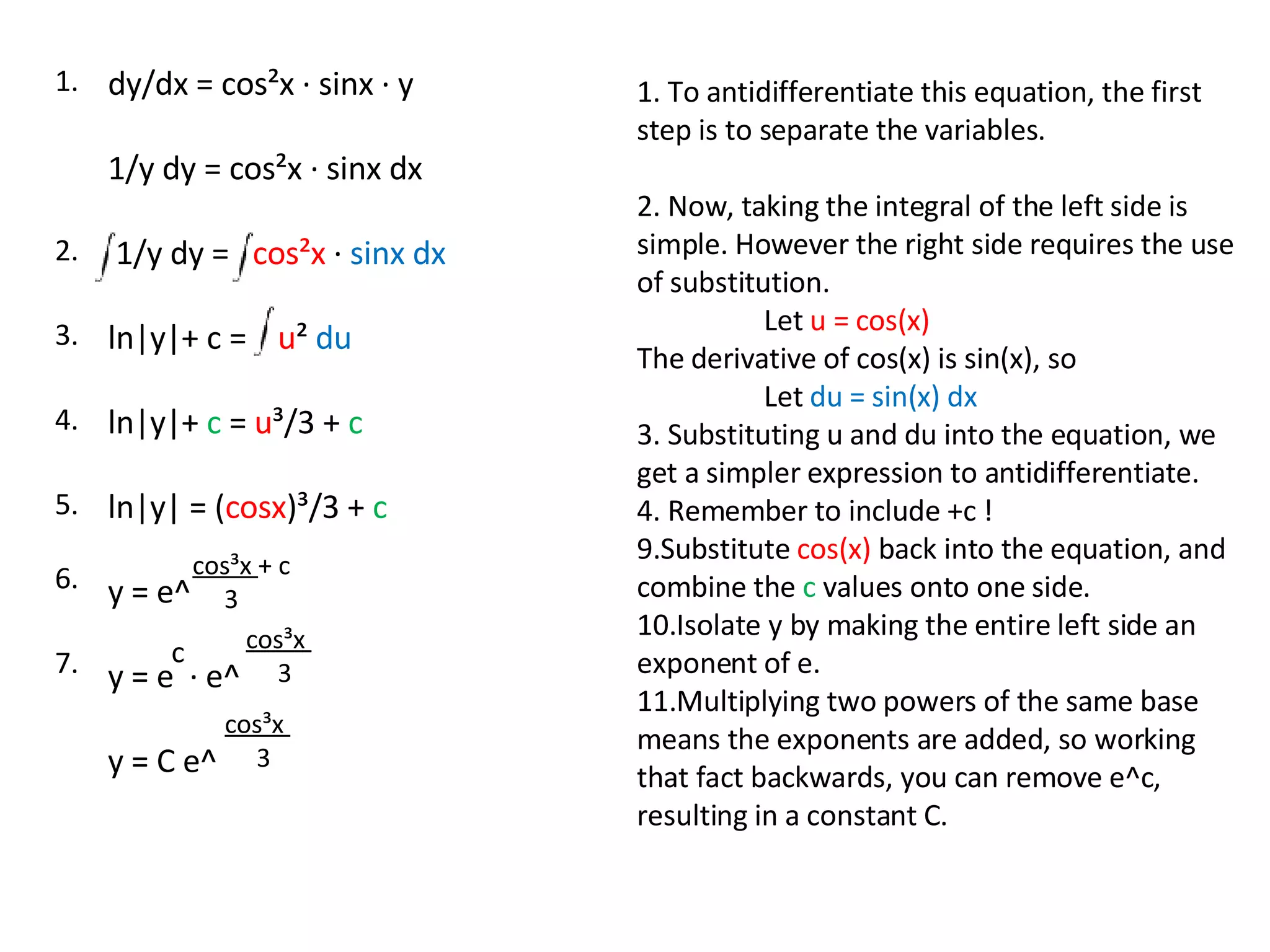 dy/dx = cos²x · sinx · y 1/y dy = cos²x · sinx dx 1/y dy =  cos²x  ·  sinx dx ln|y|+ c =  u ²  du ln|y|+  c  =  u ³/3 +  c ln|y| = ( cosx )³/3 +  c y = e^ y = e  · e^  y = C e^ cos³x  + c 3 c cos³x  3 cos³x  3 1. To antidifferentiate this equation, the first step is to separate the variables. 2. Now, taking the integral of the left side is simple. However the right side requires the use of substitution.  Let  u = cos(x)  The derivative of cos(x) is sin(x), so  Let  du = sin(x) dx 3. Substituting u and du into the equation, we get a simpler expression to antidifferentiate.  4. Remember to include +c ! Substitute  cos(x)  back into the equation, and combine the  c  values onto one side. Isolate y by making the entire left side an exponent of e.  Multiplying two powers of the same base means the exponents are added, so working that fact backwards, you can remove e^c, resulting in a constant C. 1. 2. 3. 4. 5. 6. 7. 