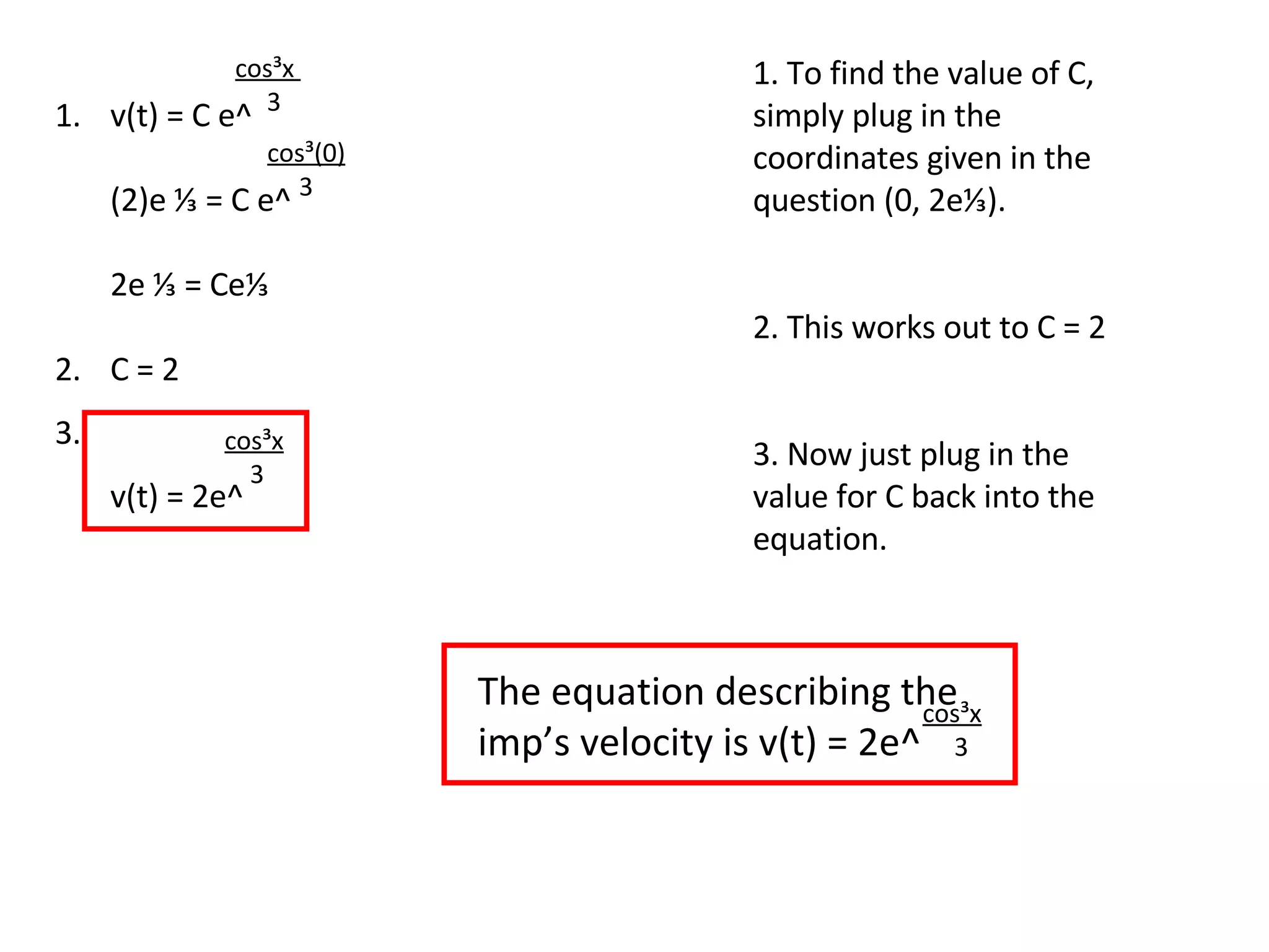 v(t) = C e^ (2)e ⅓ = C e^ 2e ⅓ = Ce⅓ C = 2 v(t) = 2e^ cos³x  3 1. To find the value of C, simply plug in the coordinates given in the question (0, 2e⅓). 2. This works out to C = 2 3. Now just plug in the value for C back into the equation. cos³(0) 3 cos³x 3 1. 2. 3. The equation describing the imp’s velocity is v(t) = 2e^ cos³x 3 
