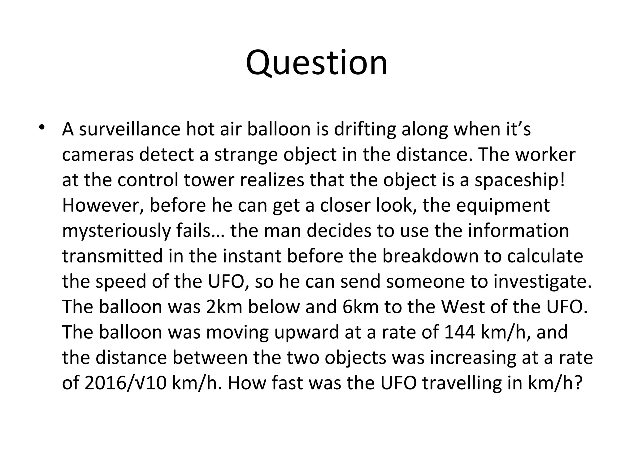 Question A surveillance hot air balloon is drifting along when it’s cameras detect a strange object in the distance. The worker at the control tower realizes that the object is a spaceship! However, before he can get a closer look, the equipment mysteriously fails… the man decides to use the information transmitted in the instant before the breakdown to calculate the speed of the UFO, so he can send someone to investigate. The balloon was 2km below and 6km to the West of the UFO. The balloon was moving upward at a rate of 144 km/h, and the distance between the two objects was increasing at a rate of 2016/√10 km/h. How fast was the UFO travelling in km/h? 