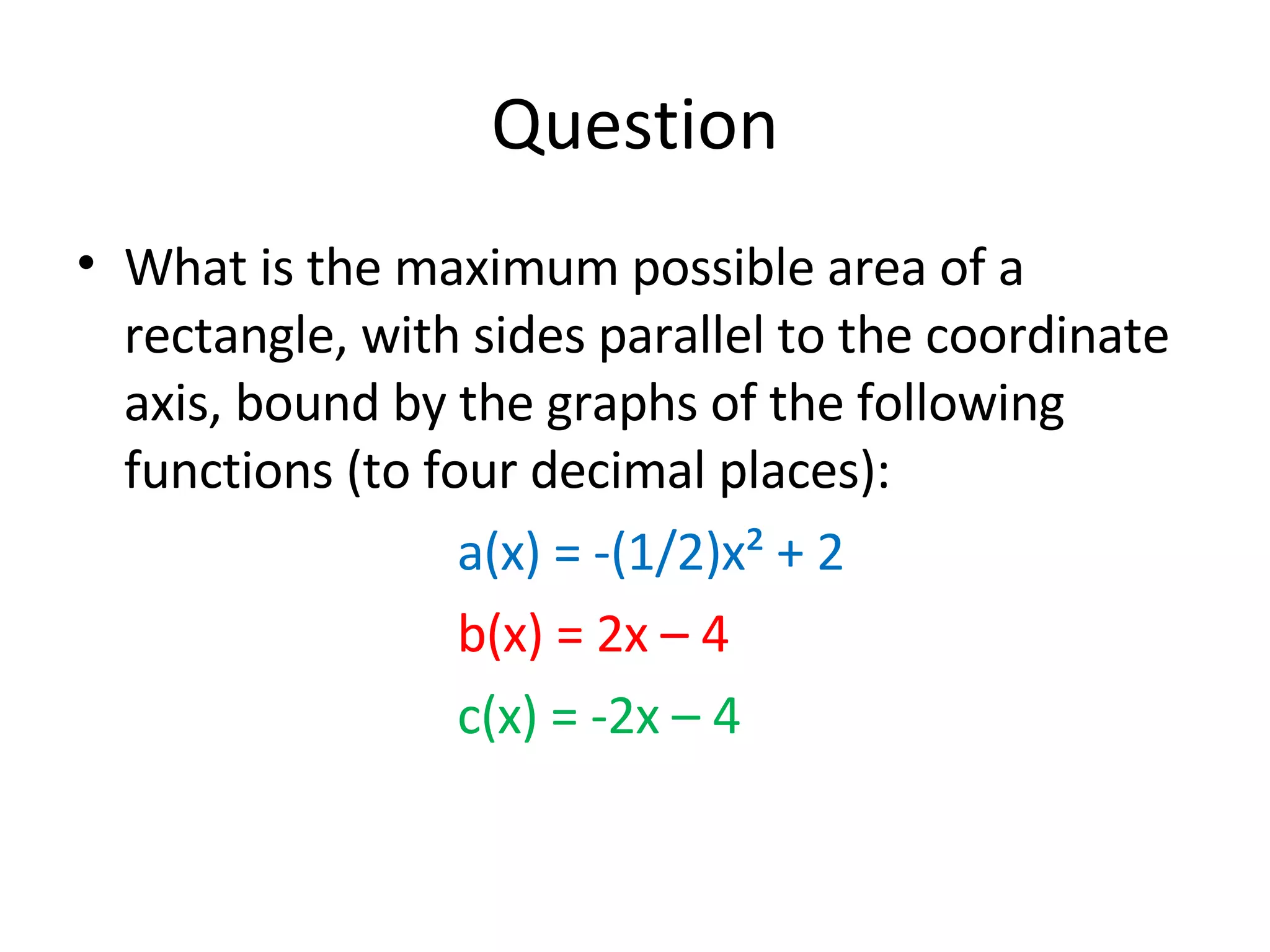 Question What is the maximum possible area of a rectangle, with sides parallel to the coordinate axis, bound by the graphs of the following functions (to four decimal places):  a(x) = -(1/2)x² + 2 b(x) = 2x – 4 c(x) = -2x – 4 