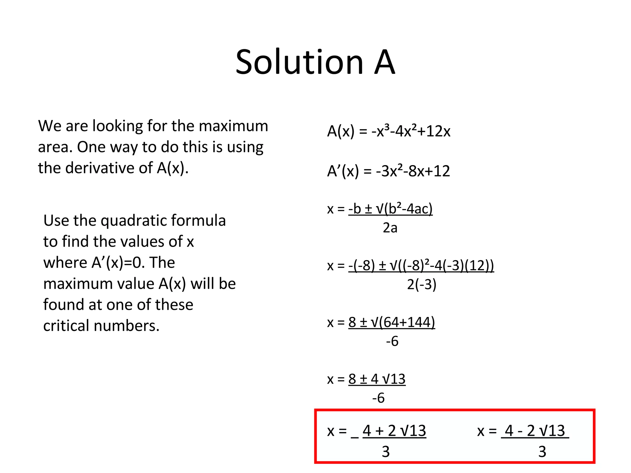 Solution A We are looking for the maximum area. One way to do this is using the derivative of A(x).  A(x) = -x³-4x²+12x A’(x) = -3x²-8x+12 x =  -b ± √(b²-4ac) 2a x =  -(-8) ± √((-8)²-4(-3)(12)) 2(-3) x =  8 ± √(64+144) -6 x =  8 ± 4 √13 -6 Use the quadratic formula to find the values of x where A’(x)=0. The maximum value A(x) will be found at one of these critical numbers. x =  4 + 2 √13   x =  4 - 2 √13  3  3 