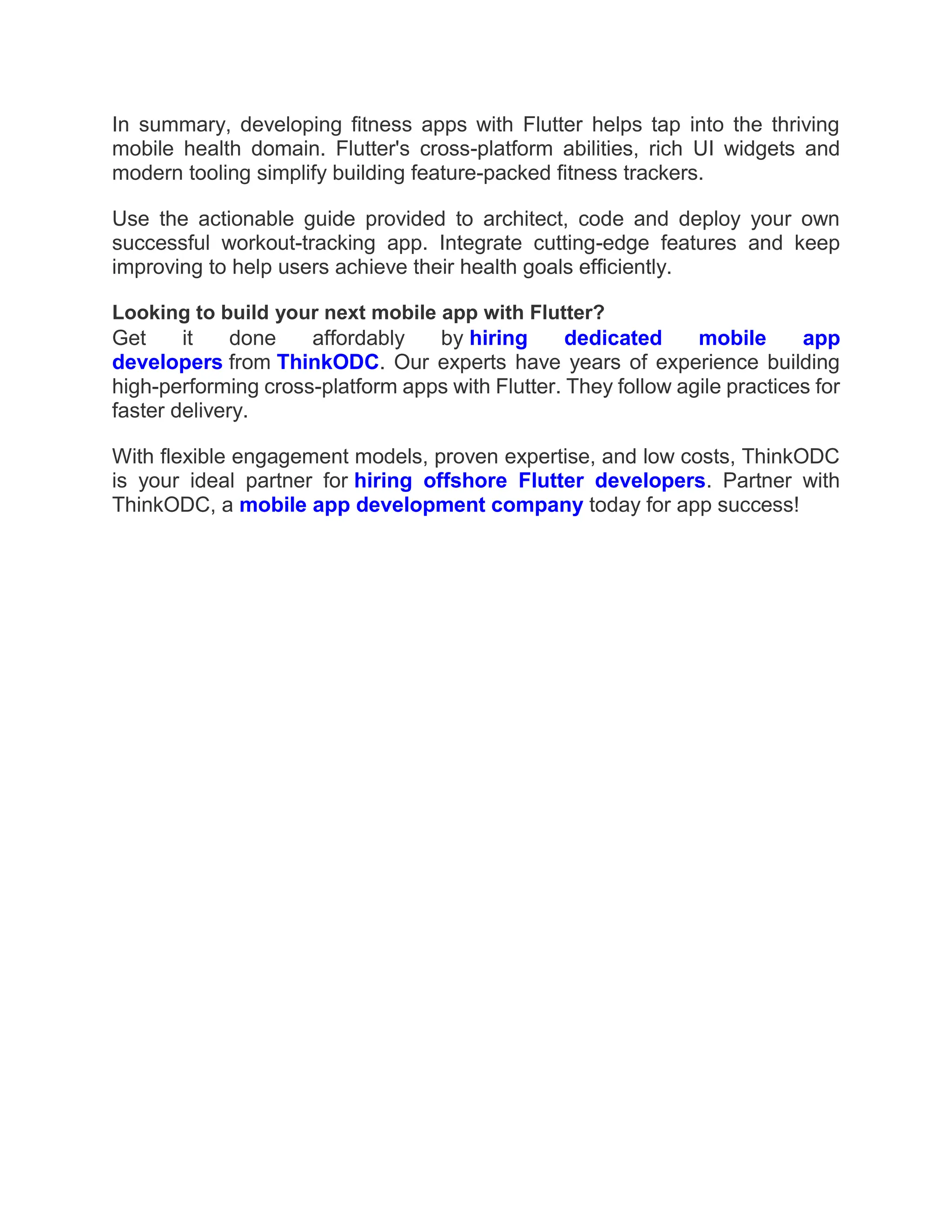 In summary, developing fitness apps with Flutter helps tap into the thriving
mobile health domain. Flutter's cross-platform abilities, rich UI widgets and
modern tooling simplify building feature-packed fitness trackers.
Use the actionable guide provided to architect, code and deploy your own
successful workout-tracking app. Integrate cutting-edge features and keep
improving to help users achieve their health goals efficiently.
Looking to build your next mobile app with Flutter?
Get it done affordably by hiring dedicated mobile app
developers from ThinkODC. Our experts have years of experience building
high-performing cross-platform apps with Flutter. They follow agile practices for
faster delivery.
With flexible engagement models, proven expertise, and low costs, ThinkODC
is your ideal partner for hiring offshore Flutter developers. Partner with
ThinkODC, a mobile app development company today for app success!
 
