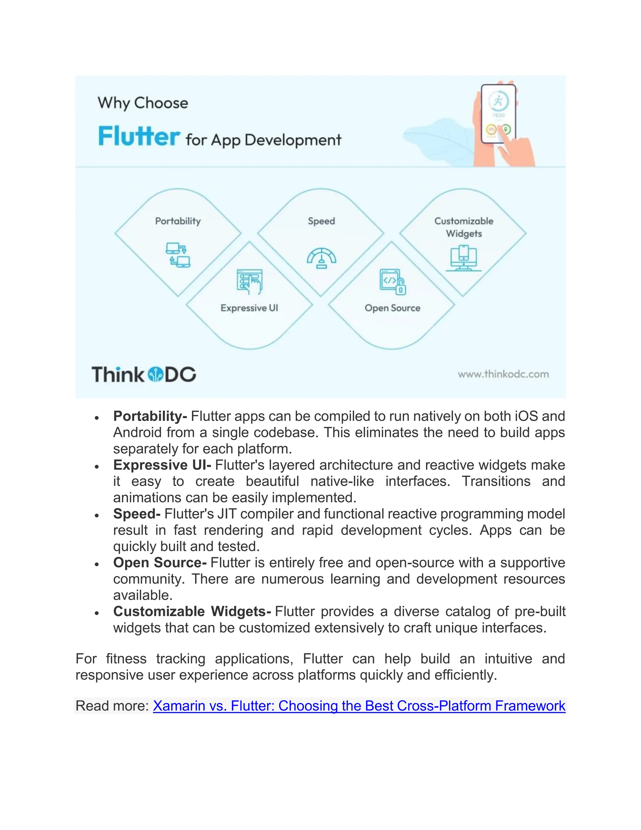  Portability- Flutter apps can be compiled to run natively on both iOS and
Android from a single codebase. This eliminates the need to build apps
separately for each platform.
 Expressive UI- Flutter's layered architecture and reactive widgets make
it easy to create beautiful native-like interfaces. Transitions and
animations can be easily implemented.
 Speed- Flutter's JIT compiler and functional reactive programming model
result in fast rendering and rapid development cycles. Apps can be
quickly built and tested.
 Open Source- Flutter is entirely free and open-source with a supportive
community. There are numerous learning and development resources
available.
 Customizable Widgets- Flutter provides a diverse catalog of pre-built
widgets that can be customized extensively to craft unique interfaces.
For fitness tracking applications, Flutter can help build an intuitive and
responsive user experience across platforms quickly and efficiently.
Read more: Xamarin vs. Flutter: Choosing the Best Cross-Platform Framework
 