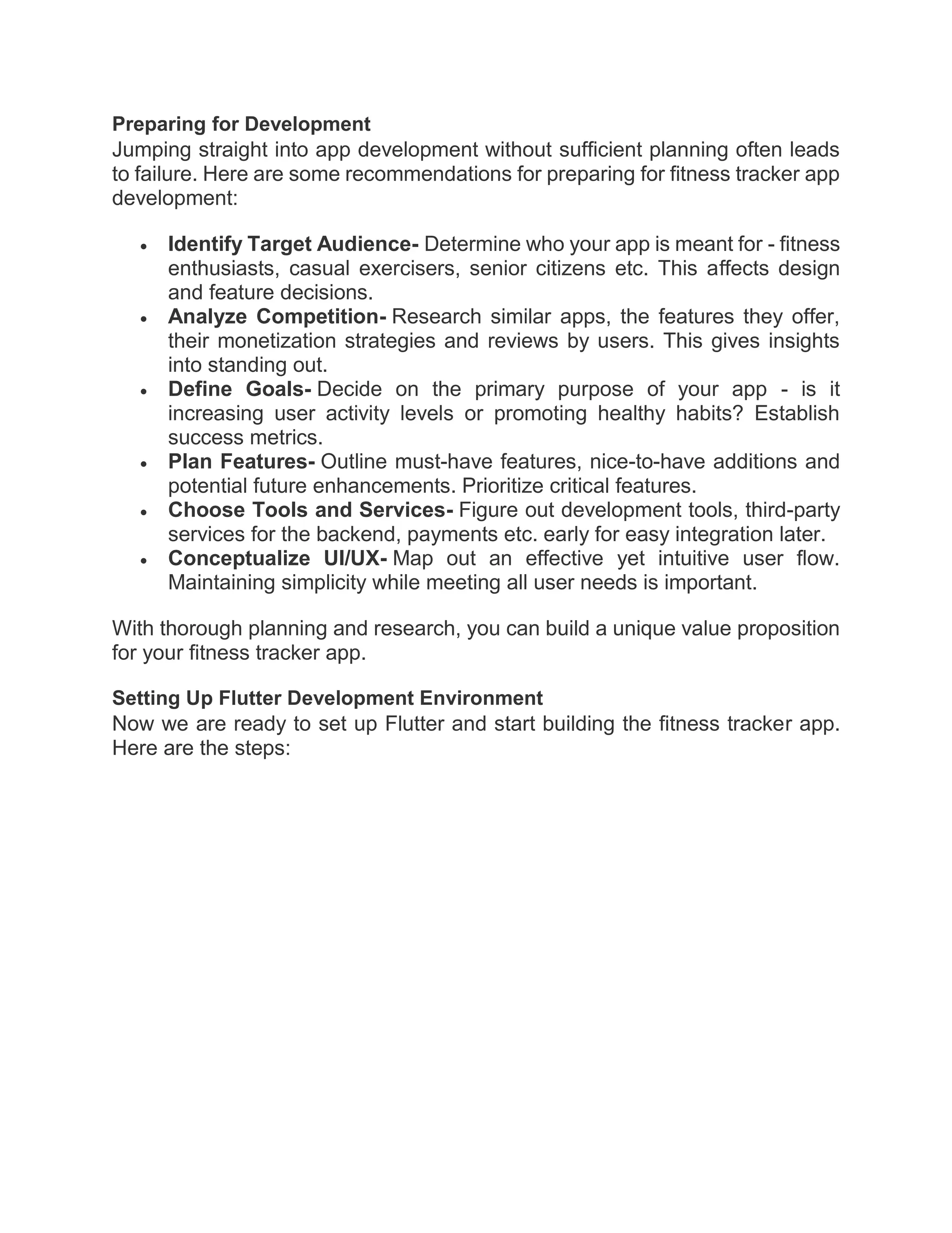 Preparing for Development
Jumping straight into app development without sufficient planning often leads
to failure. Here are some recommendations for preparing for fitness tracker app
development:
 Identify Target Audience- Determine who your app is meant for - fitness
enthusiasts, casual exercisers, senior citizens etc. This affects design
and feature decisions.
 Analyze Competition- Research similar apps, the features they offer,
their monetization strategies and reviews by users. This gives insights
into standing out.
 Define Goals- Decide on the primary purpose of your app - is it
increasing user activity levels or promoting healthy habits? Establish
success metrics.
 Plan Features- Outline must-have features, nice-to-have additions and
potential future enhancements. Prioritize critical features.
 Choose Tools and Services- Figure out development tools, third-party
services for the backend, payments etc. early for easy integration later.
 Conceptualize UI/UX- Map out an effective yet intuitive user flow.
Maintaining simplicity while meeting all user needs is important.
With thorough planning and research, you can build a unique value proposition
for your fitness tracker app.
Setting Up Flutter Development Environment
Now we are ready to set up Flutter and start building the fitness tracker app.
Here are the steps:
 