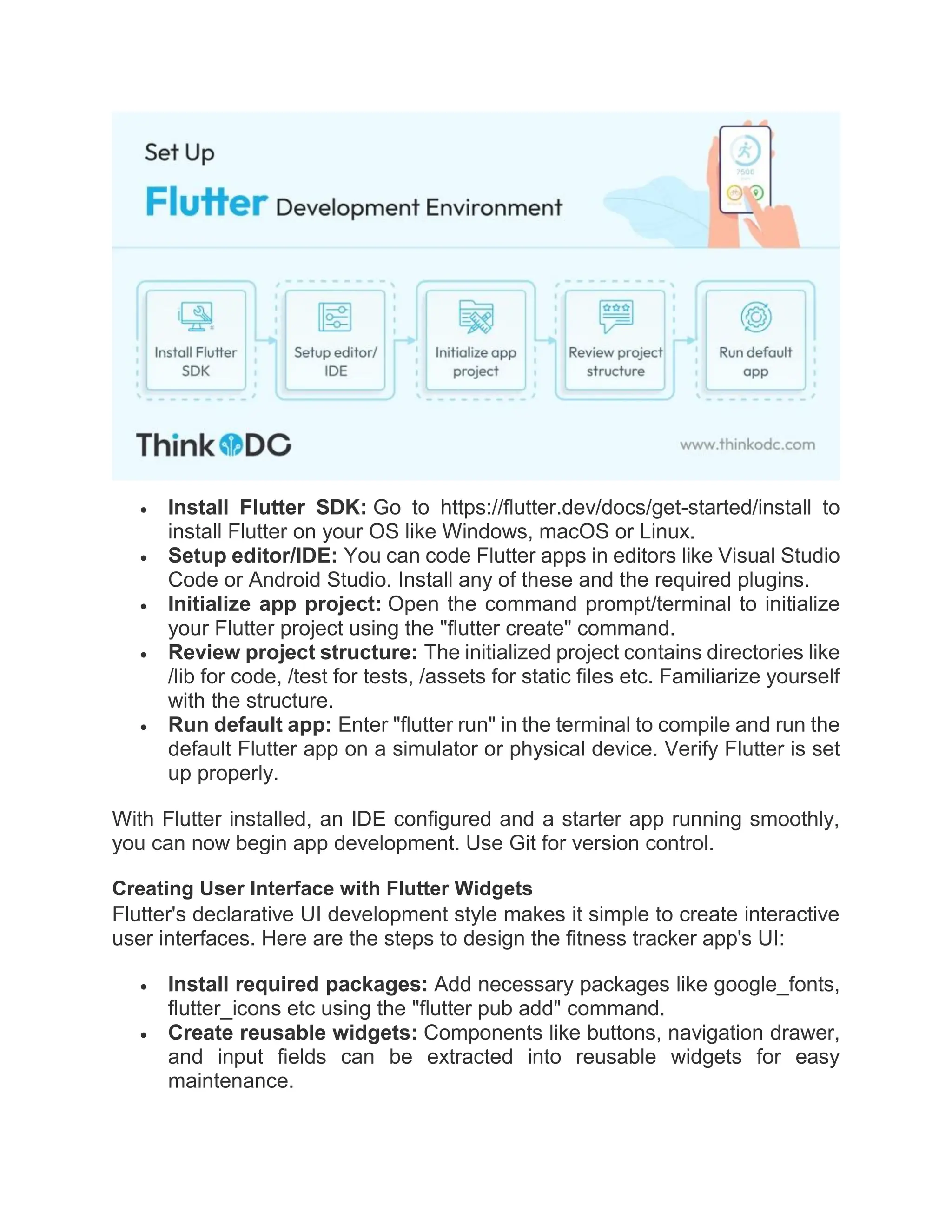  Install Flutter SDK: Go to https://flutter.dev/docs/get-started/install to
install Flutter on your OS like Windows, macOS or Linux.
 Setup editor/IDE: You can code Flutter apps in editors like Visual Studio
Code or Android Studio. Install any of these and the required plugins.
 Initialize app project: Open the command prompt/terminal to initialize
your Flutter project using the "flutter create" command.
 Review project structure: The initialized project contains directories like
/lib for code, /test for tests, /assets for static files etc. Familiarize yourself
with the structure.
 Run default app: Enter "flutter run" in the terminal to compile and run the
default Flutter app on a simulator or physical device. Verify Flutter is set
up properly.
With Flutter installed, an IDE configured and a starter app running smoothly,
you can now begin app development. Use Git for version control.
Creating User Interface with Flutter Widgets
Flutter's declarative UI development style makes it simple to create interactive
user interfaces. Here are the steps to design the fitness tracker app's UI:
 Install required packages: Add necessary packages like google_fonts,
flutter_icons etc using the "flutter pub add" command.
 Create reusable widgets: Components like buttons, navigation drawer,
and input fields can be extracted into reusable widgets for easy
maintenance.
 