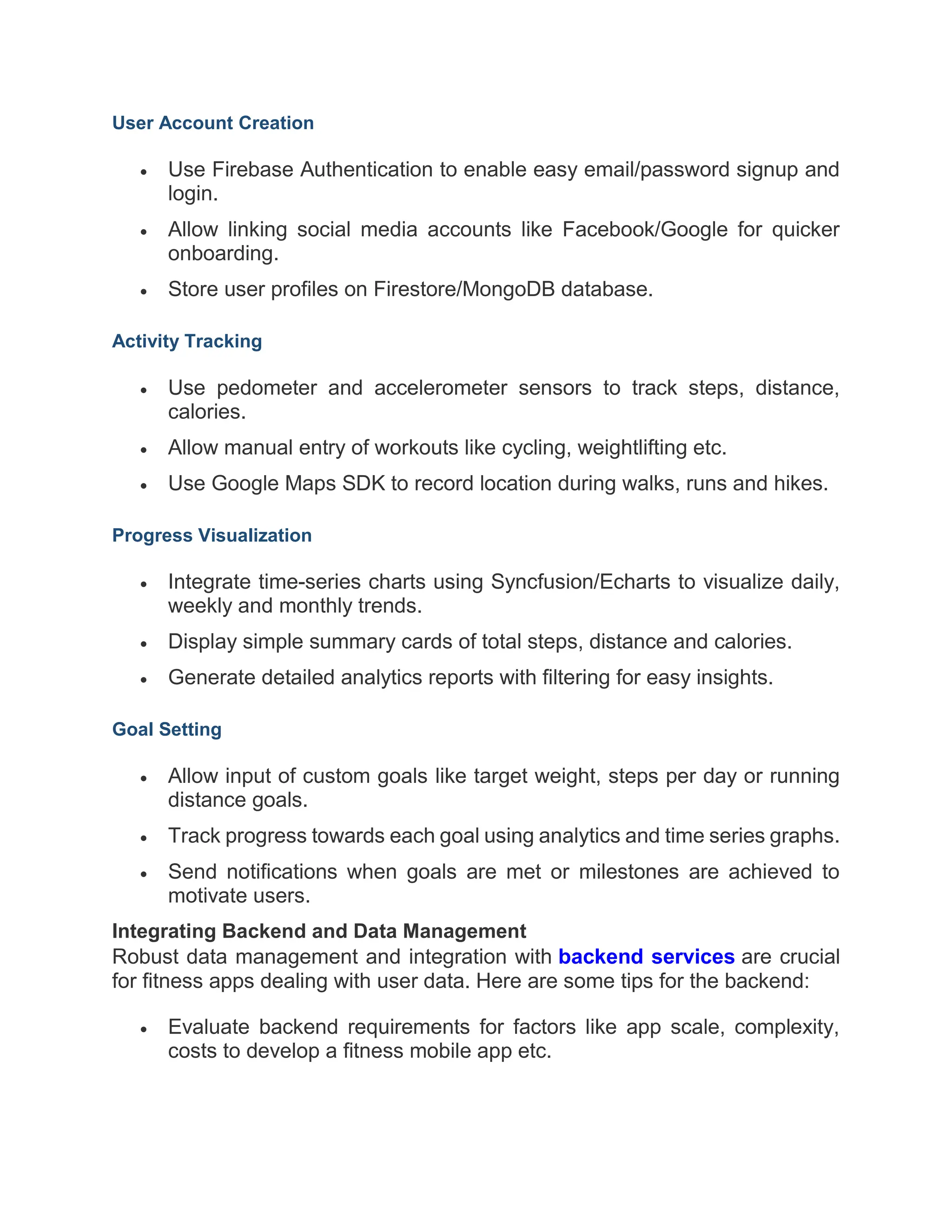 User Account Creation
 Use Firebase Authentication to enable easy email/password signup and
login.
 Allow linking social media accounts like Facebook/Google for quicker
onboarding.
 Store user profiles on Firestore/MongoDB database.
Activity Tracking
 Use pedometer and accelerometer sensors to track steps, distance,
calories.
 Allow manual entry of workouts like cycling, weightlifting etc.
 Use Google Maps SDK to record location during walks, runs and hikes.
Progress Visualization
 Integrate time-series charts using Syncfusion/Echarts to visualize daily,
weekly and monthly trends.
 Display simple summary cards of total steps, distance and calories.
 Generate detailed analytics reports with filtering for easy insights.
Goal Setting
 Allow input of custom goals like target weight, steps per day or running
distance goals.
 Track progress towards each goal using analytics and time series graphs.
 Send notifications when goals are met or milestones are achieved to
motivate users.
Integrating Backend and Data Management
Robust data management and integration with backend services are crucial
for fitness apps dealing with user data. Here are some tips for the backend:
 Evaluate backend requirements for factors like app scale, complexity,
costs to develop a fitness mobile app etc.
 