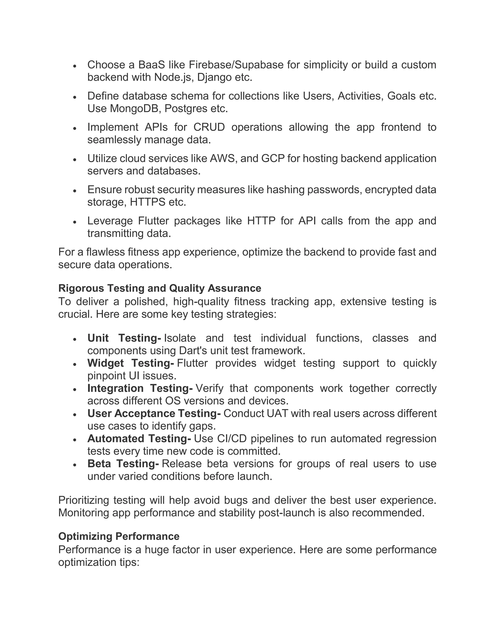  Choose a BaaS like Firebase/Supabase for simplicity or build a custom
backend with Node.js, Django etc.
 Define database schema for collections like Users, Activities, Goals etc.
Use MongoDB, Postgres etc.
 Implement APIs for CRUD operations allowing the app frontend to
seamlessly manage data.
 Utilize cloud services like AWS, and GCP for hosting backend application
servers and databases.
 Ensure robust security measures like hashing passwords, encrypted data
storage, HTTPS etc.
 Leverage Flutter packages like HTTP for API calls from the app and
transmitting data.
For a flawless fitness app experience, optimize the backend to provide fast and
secure data operations.
Rigorous Testing and Quality Assurance
To deliver a polished, high-quality fitness tracking app, extensive testing is
crucial. Here are some key testing strategies:
 Unit Testing- Isolate and test individual functions, classes and
components using Dart's unit test framework.
 Widget Testing- Flutter provides widget testing support to quickly
pinpoint UI issues.
 Integration Testing- Verify that components work together correctly
across different OS versions and devices.
 User Acceptance Testing- Conduct UAT with real users across different
use cases to identify gaps.
 Automated Testing- Use CI/CD pipelines to run automated regression
tests every time new code is committed.
 Beta Testing- Release beta versions for groups of real users to use
under varied conditions before launch.
Prioritizing testing will help avoid bugs and deliver the best user experience.
Monitoring app performance and stability post-launch is also recommended.
Optimizing Performance
Performance is a huge factor in user experience. Here are some performance
optimization tips:
 
